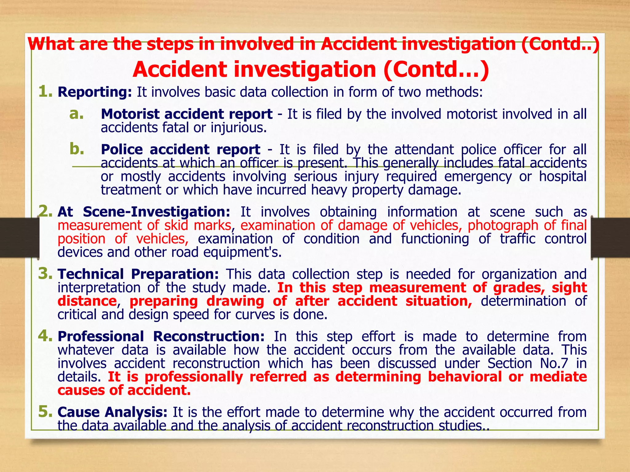 Accident investigation (Contd…)
1. Reporting: It involves basic data collection in form of two methods:
a. Motorist accident report - It is filed by the involved motorist involved in all
accidents fatal or injurious.
b. Police accident report - It is filed by the attendant police officer for all
accidents at which an officer is present. This generally includes fatal accidents
or mostly accidents involving serious injury required emergency or hospital
treatment or which have incurred heavy property damage.
2. At Scene-Investigation: It involves obtaining information at scene such as
measurement of skid marks, examination of damage of vehicles, photograph of final
position of vehicles, examination of condition and functioning of traffic control
devices and other road equipment's.
3. Technical Preparation: This data collection step is needed for organization and
interpretation of the study made. In this step measurement of grades, sight
distance, preparing drawing of after accident situation, determination of
critical and design speed for curves is done.
4. Professional Reconstruction: In this step effort is made to determine from
whatever data is available how the accident occurs from the available data. This
involves accident reconstruction which has been discussed under Section No.7 in
details. It is professionally referred as determining behavioral or mediate
causes of accident.
5. Cause Analysis: It is the effort made to determine why the accident occurred from
the data available and the analysis of accident reconstruction studies..
What are the steps in involved in Accident investigation (Contd..)
 