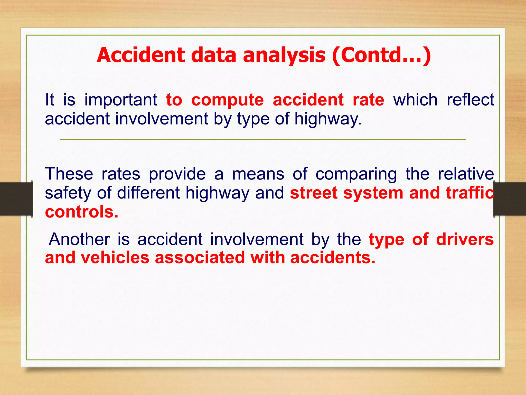 Accident data analysis (Contd…)
It is important to compute accident rate which reflect
accident involvement by type of highway.
These rates provide a means of comparing the relative
safety of different highway and street system and traffic
controls.
Another is accident involvement by the type of drivers
and vehicles associated with accidents.
 