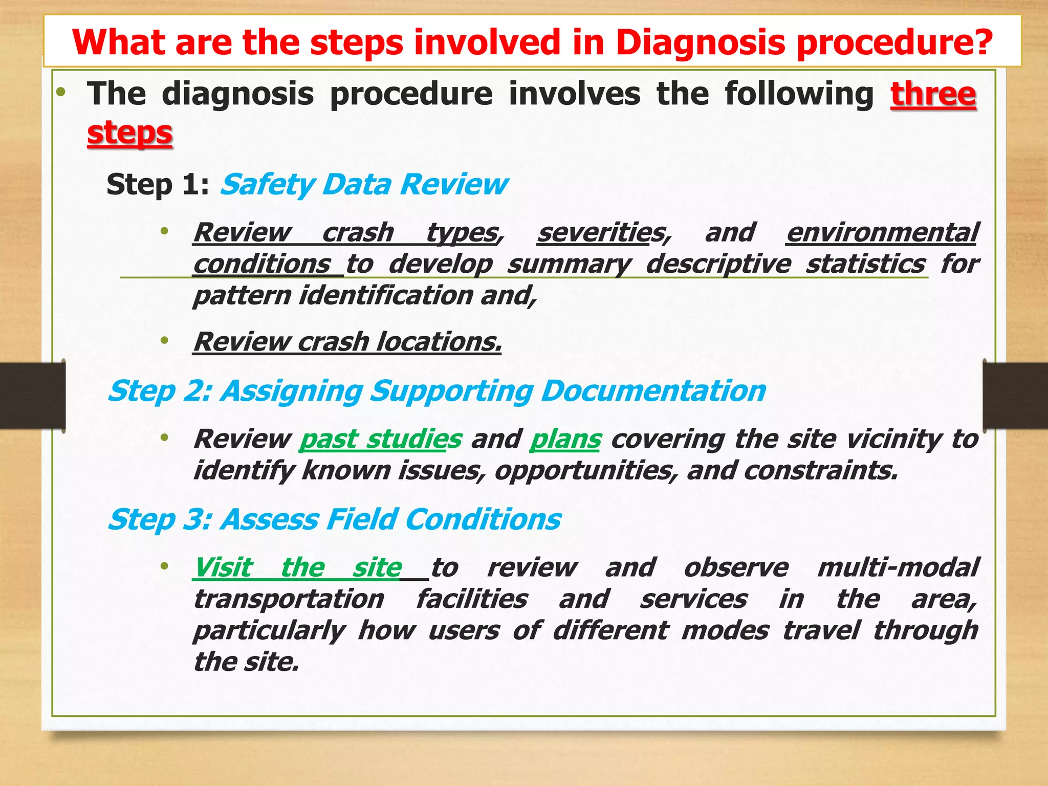 • The diagnosis procedure involves the following three
steps
Step 1: Safety Data Review
• Review crash types, severities, and environmental
conditions to develop summary descriptive statistics for
pattern identification and,
• Review crash locations.
Step 2: Assigning Supporting Documentation
• Review past studies and plans covering the site vicinity to
identify known issues, opportunities, and constraints.
Step 3: Assess Field Conditions
• Visit the site to review and observe multi-modal
transportation facilities and services in the area,
particularly how users of different modes travel through
the site.
What are the steps involved in Diagnosis procedure?
 