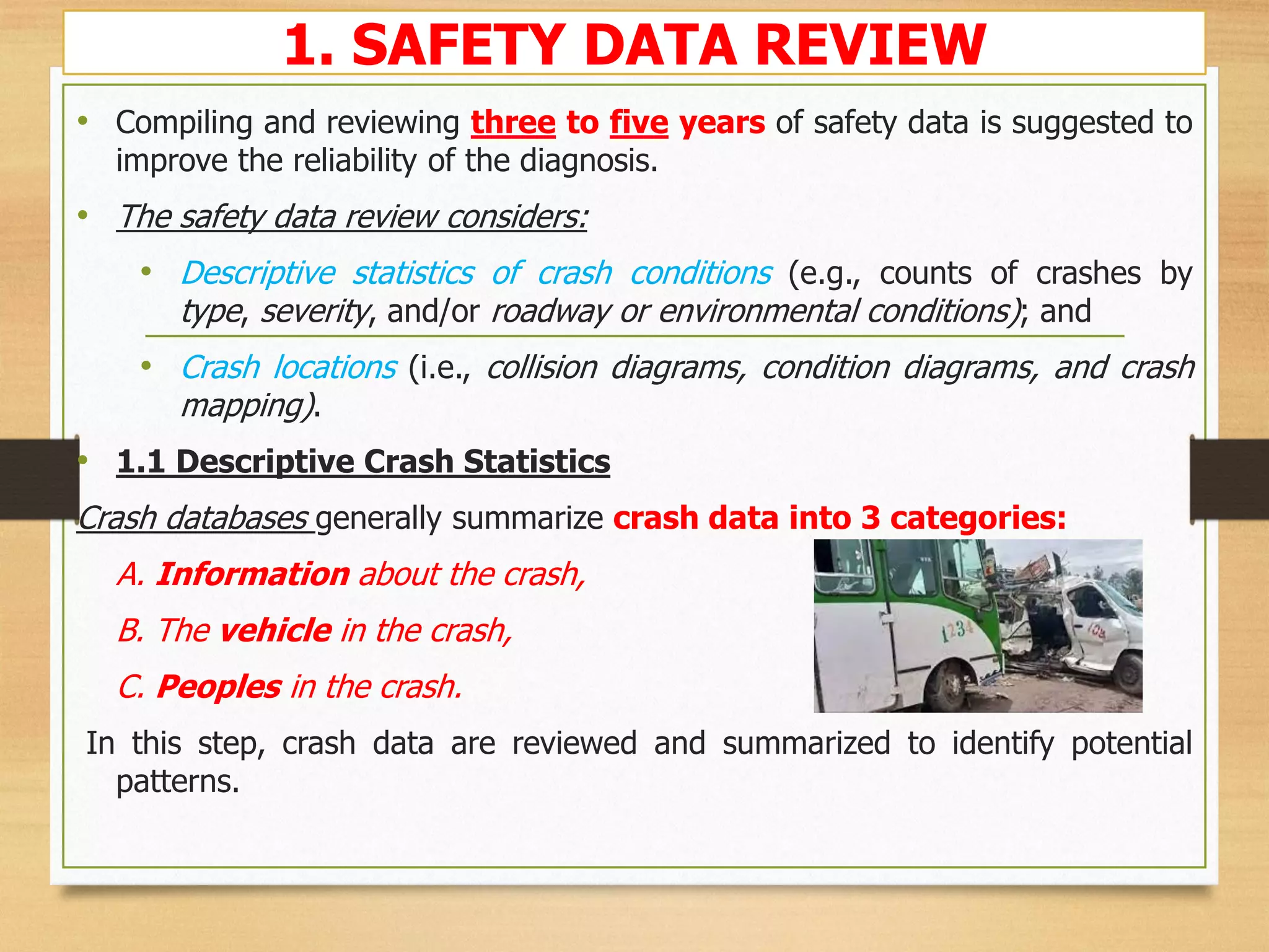 1. SAFETY DATA REVIEW
• Compiling and reviewing three to five years of safety data is suggested to
improve the reliability of the diagnosis.
• The safety data review considers:
• Descriptive statistics of crash conditions (e.g., counts of crashes by
type, severity, and/or roadway or environmental conditions); and
• Crash locations (i.e., collision diagrams, condition diagrams, and crash
mapping).
• 1.1 Descriptive Crash Statistics
Crash databases generally summarize crash data into 3 categories:
A. Information about the crash,
B. The vehicle in the crash,
C. Peoples in the crash.
In this step, crash data are reviewed and summarized to identify potential
patterns.
 