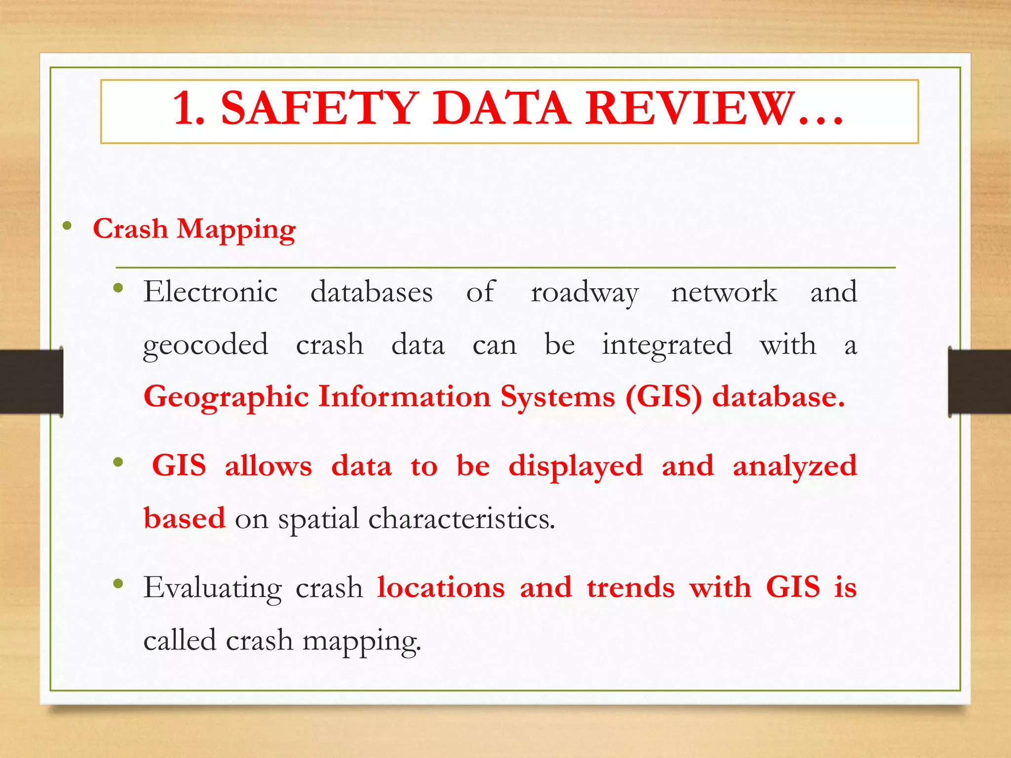 • Crash Mapping
• Electronic databases of roadway network and
geocoded crash data can be integrated with a
Geographic Information Systems (GIS) database.
• GIS allows data to be displayed and analyzed
based on spatial characteristics.
• Evaluating crash locations and trends with GIS is
called crash mapping.
1. SAFETY DATA REVIEW…
 