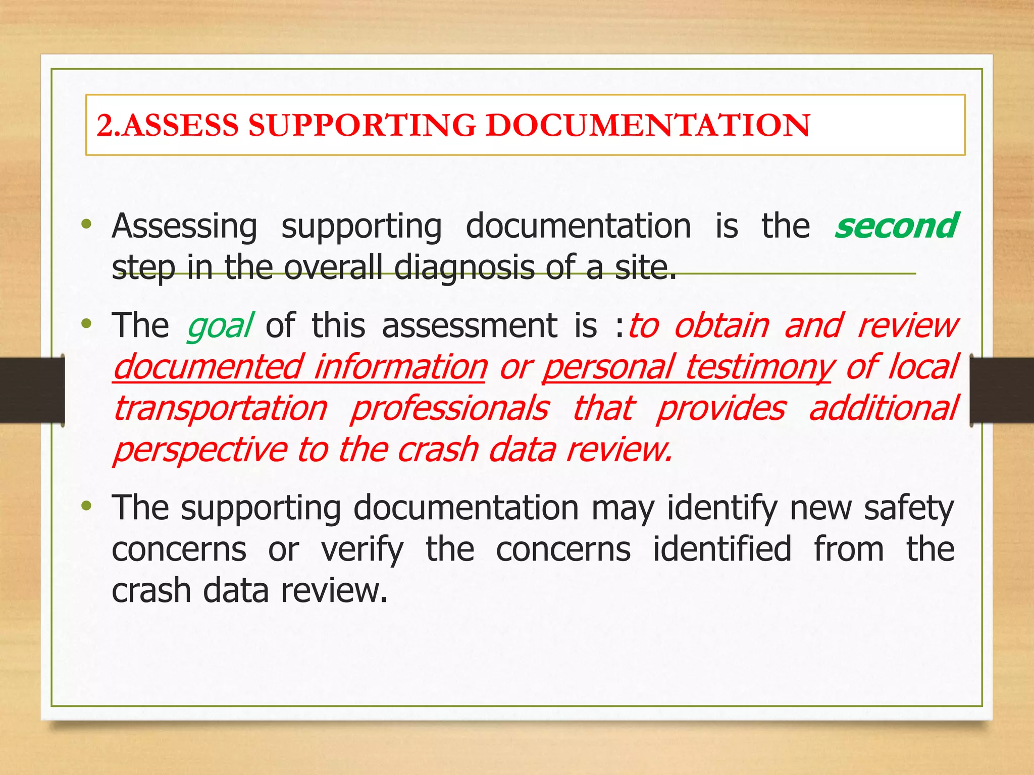 2.ASSESS SUPPORTING DOCUMENTATION
• Assessing supporting documentation is the second
step in the overall diagnosis of a site.
• The goal of this assessment is :to obtain and review
documented information or personal testimony of local
transportation professionals that provides additional
perspective to the crash data review.
• The supporting documentation may identify new safety
concerns or verify the concerns identified from the
crash data review.
 