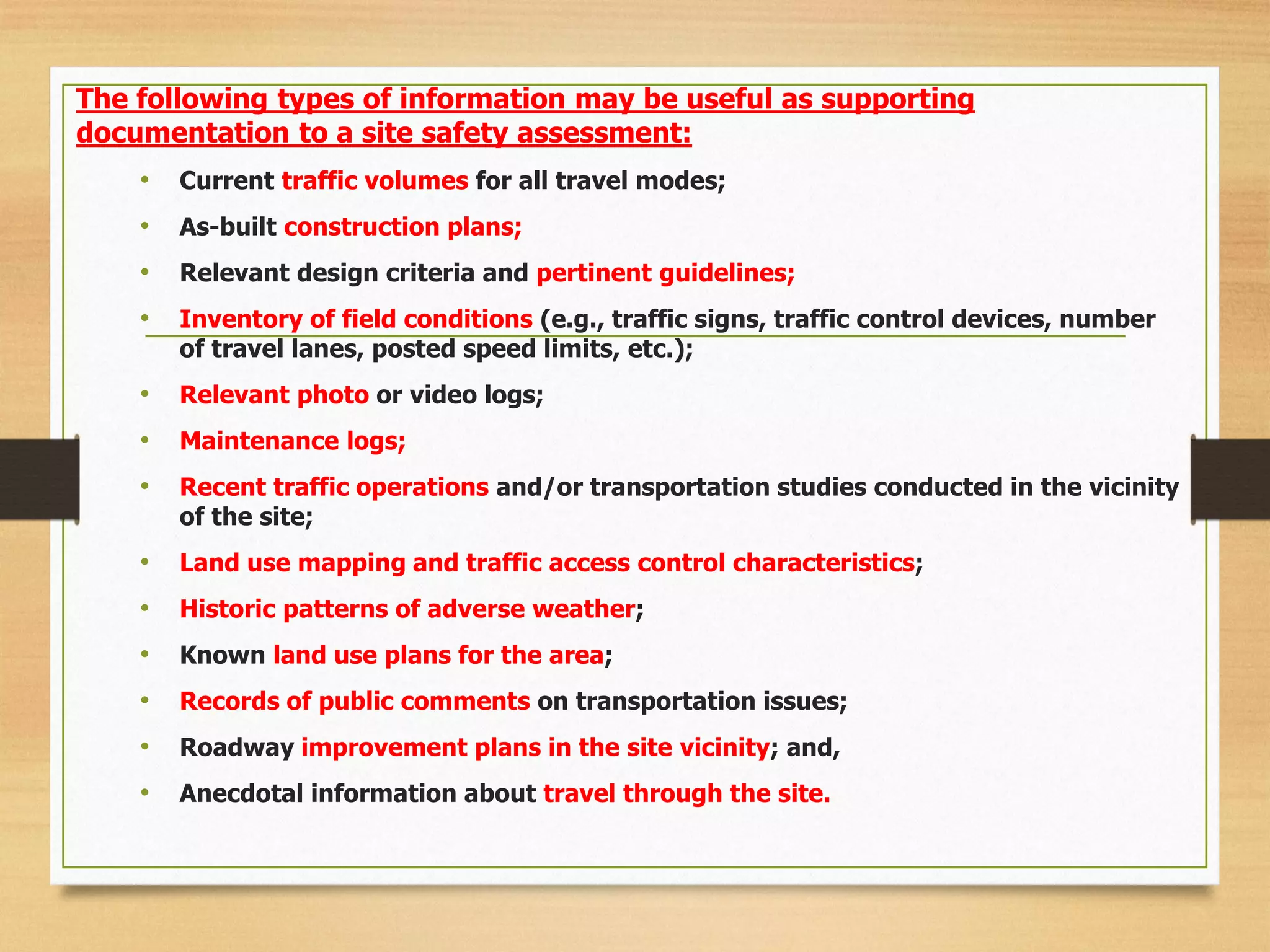 The following types of information may be useful as supporting
documentation to a site safety assessment:
• Current traffic volumes for all travel modes;
• As-built construction plans;
• Relevant design criteria and pertinent guidelines;
• Inventory of field conditions (e.g., traffic signs, traffic control devices, number
of travel lanes, posted speed limits, etc.);
• Relevant photo or video logs;
• Maintenance logs;
• Recent traffic operations and/or transportation studies conducted in the vicinity
of the site;
• Land use mapping and traffic access control characteristics;
• Historic patterns of adverse weather;
• Known land use plans for the area;
• Records of public comments on transportation issues;
• Roadway improvement plans in the site vicinity; and,
• Anecdotal information about travel through the site.
 