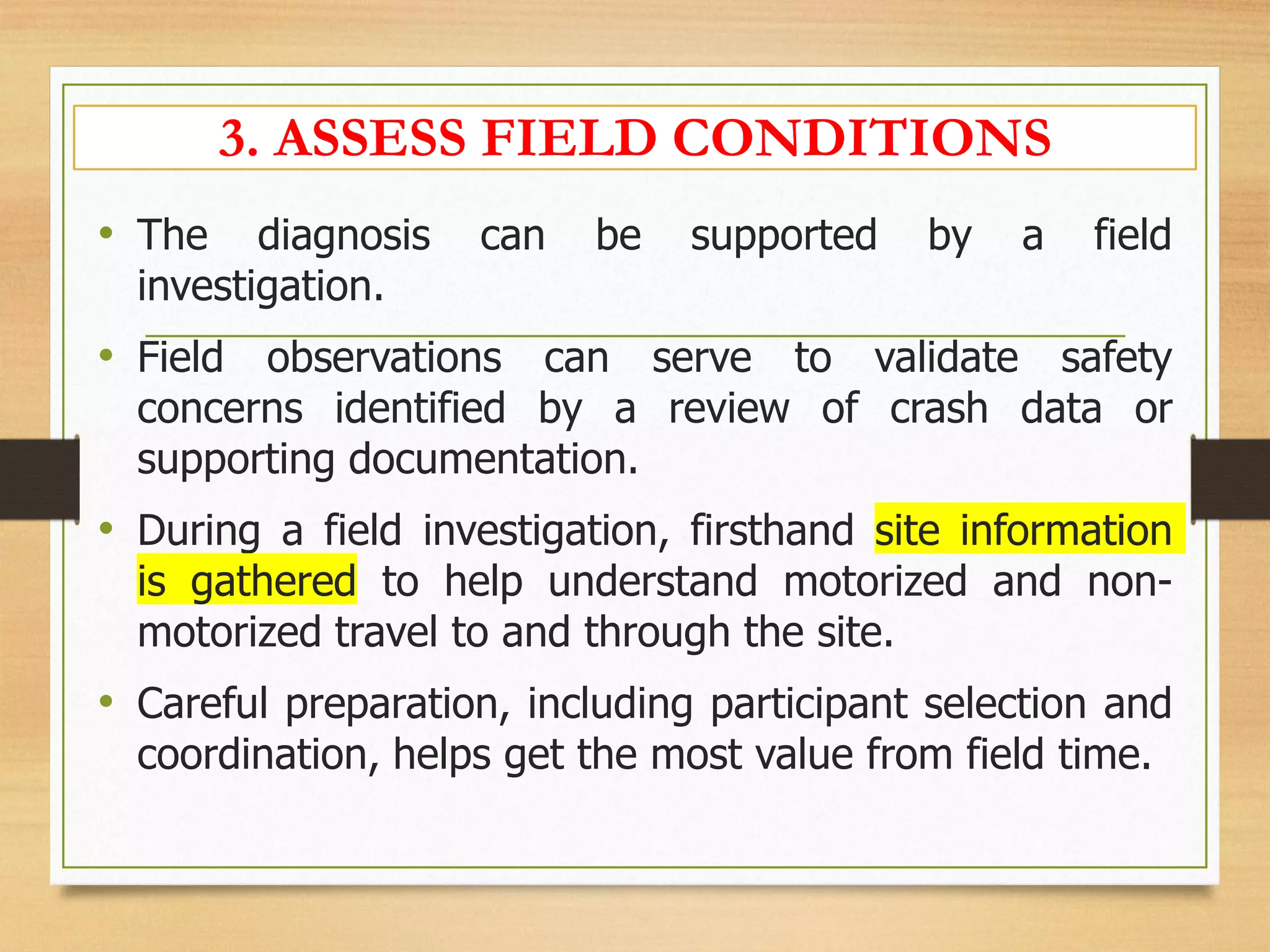 3. ASSESS FIELD CONDITIONS
• The diagnosis can be supported by a field
investigation.
• Field observations can serve to validate safety
concerns identified by a review of crash data or
supporting documentation.
• During a field investigation, firsthand site information
is gathered to help understand motorized and non-
motorized travel to and through the site.
• Careful preparation, including participant selection and
coordination, helps get the most value from field time.
 
