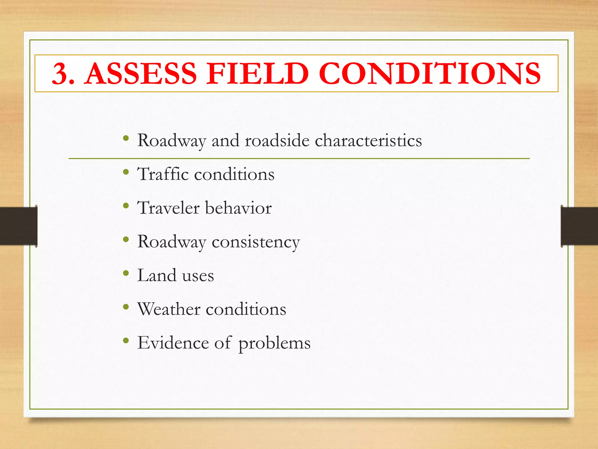 3. ASSESS FIELD CONDITIONS
• Roadway and roadside characteristics
• Traffic conditions
• Traveler behavior
• Roadway consistency
• Land uses
• Weather conditions
• Evidence of problems
 