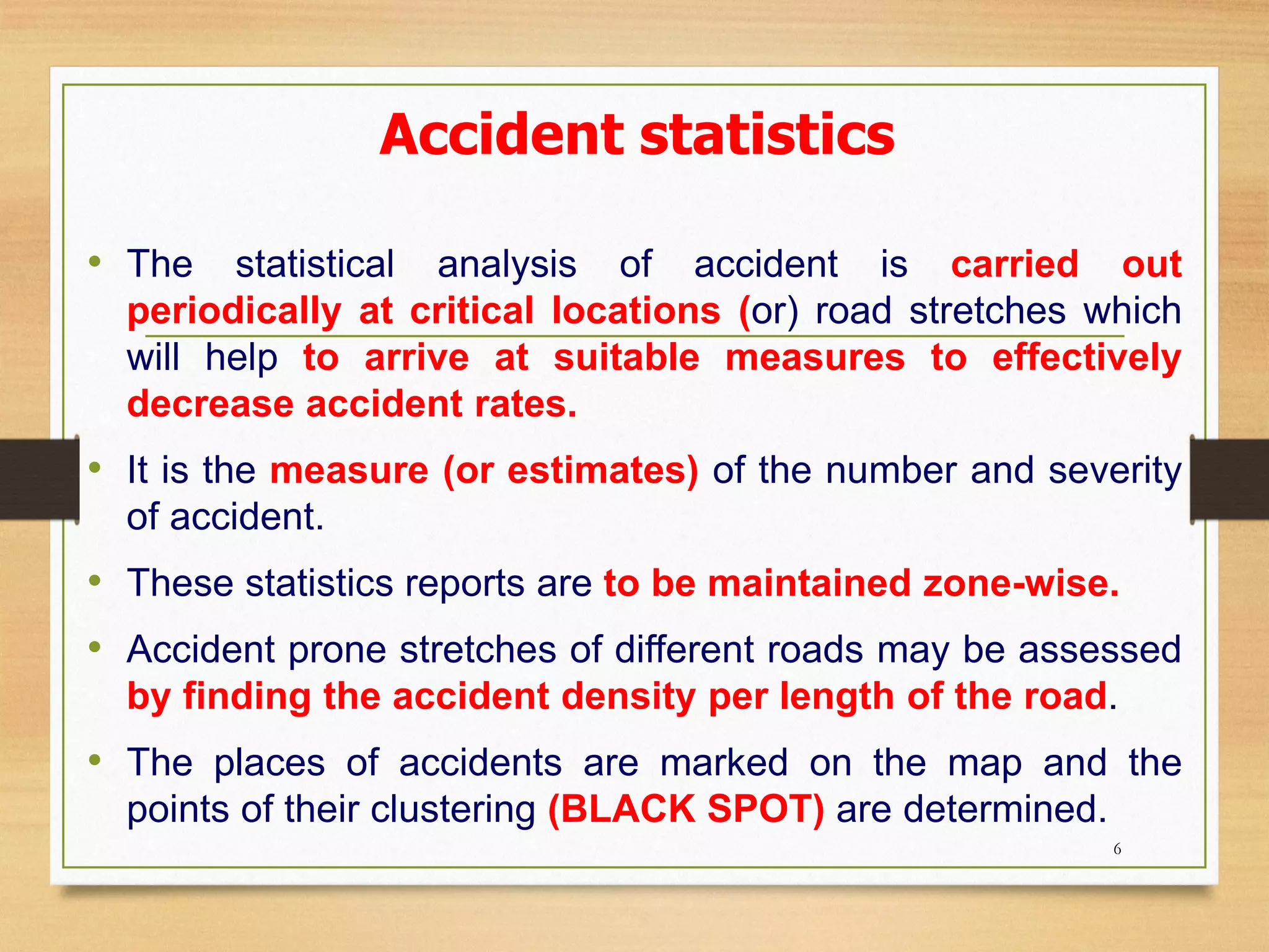Accident statistics
• The statistical analysis of accident is carried out
periodically at critical locations (or) road stretches which
will help to arrive at suitable measures to effectively
decrease accident rates.
• It is the measure (or estimates) of the number and severity
of accident.
• These statistics reports are to be maintained zone-wise.
• Accident prone stretches of different roads may be assessed
by finding the accident density per length of the road.
• The places of accidents are marked on the map and the
points of their clustering (BLACK SPOT) are determined.
6
 