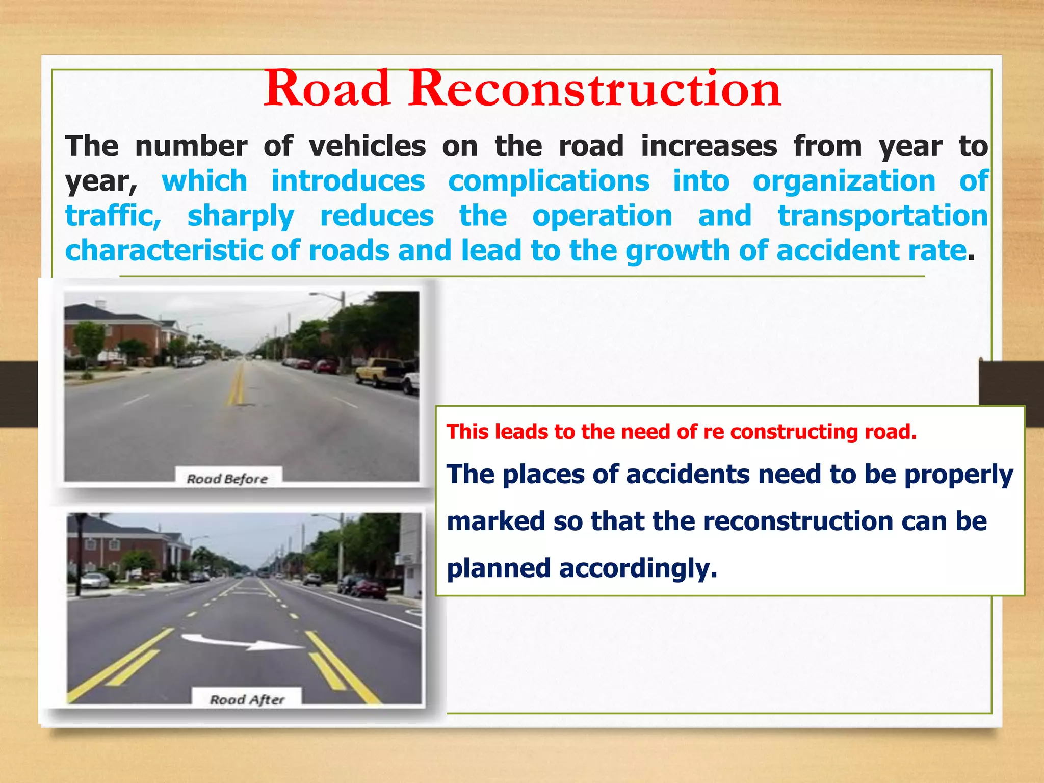 Road Reconstruction
The number of vehicles on the road increases from year to
year, which introduces complications into organization of
traffic, sharply reduces the operation and transportation
characteristic of roads and lead to the growth of accident rate.
This leads to the need of re constructing road.
The places of accidents need to be properly
marked so that the reconstruction can be
planned accordingly.
 