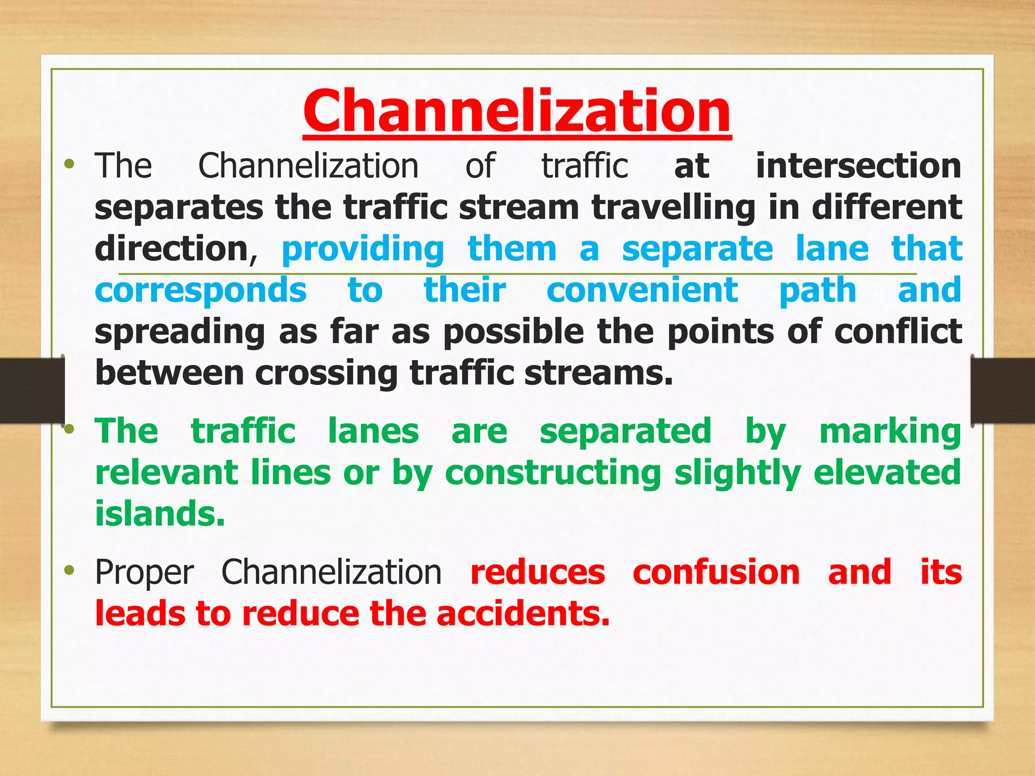 Channelization
• The Channelization of traffic at intersection
separates the traffic stream travelling in different
direction, providing them a separate lane that
corresponds to their convenient path and
spreading as far as possible the points of conflict
between crossing traffic streams.
• The traffic lanes are separated by marking
relevant lines or by constructing slightly elevated
islands.
• Proper Channelization reduces confusion and its
leads to reduce the accidents.
 