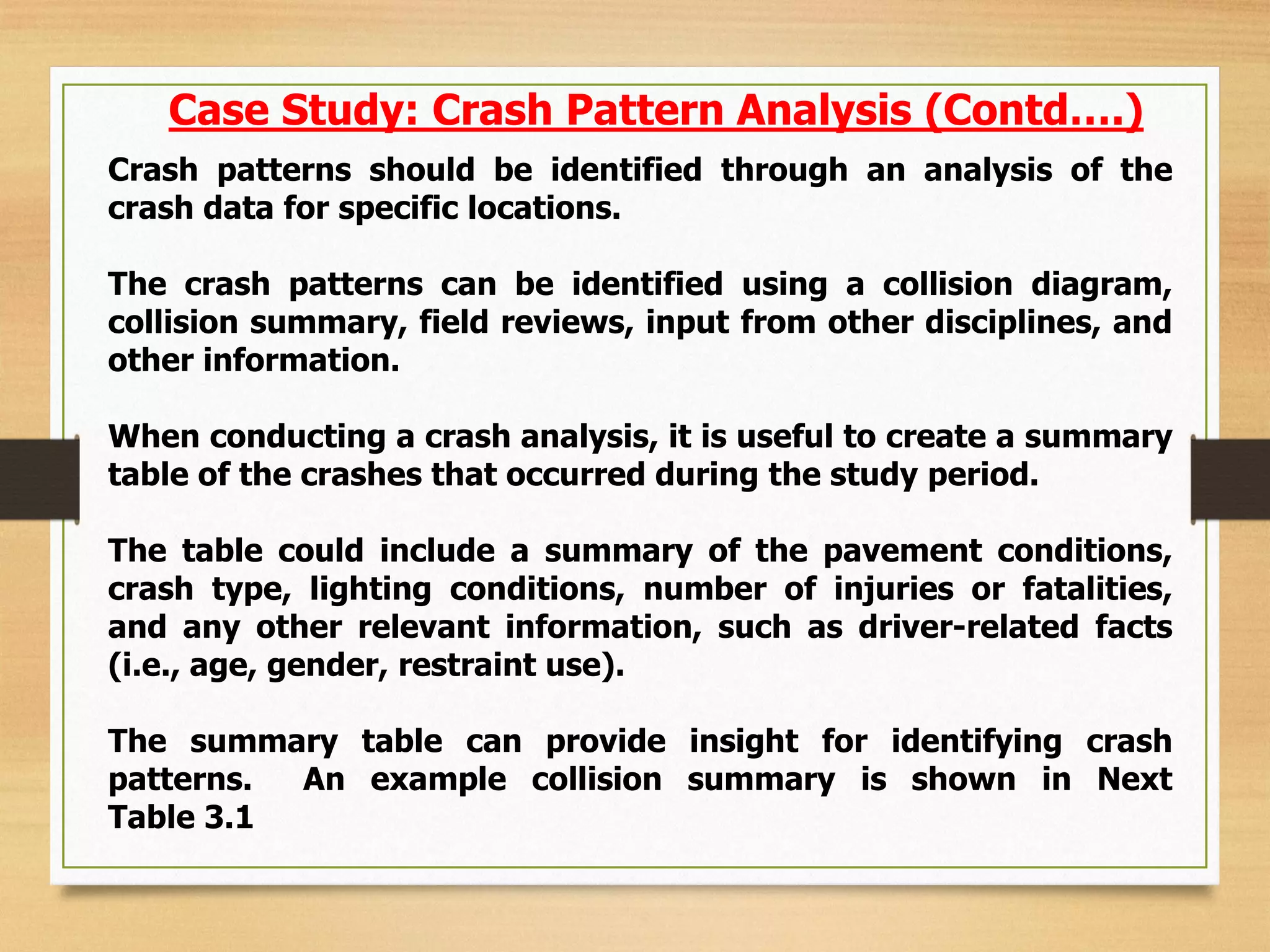 Crash patterns should be identified through an analysis of the
crash data for specific locations.
The crash patterns can be identified using a collision diagram,
collision summary, field reviews, input from other disciplines, and
other information.
When conducting a crash analysis, it is useful to create a summary
table of the crashes that occurred during the study period.
The table could include a summary of the pavement conditions,
crash type, lighting conditions, number of injuries or fatalities,
and any other relevant information, such as driver-related facts
(i.e., age, gender, restraint use).
The summary table can provide insight for identifying crash
patterns. An example collision summary is shown in Next
Table 3.1
Case Study: Crash Pattern Analysis (Contd….)
 
