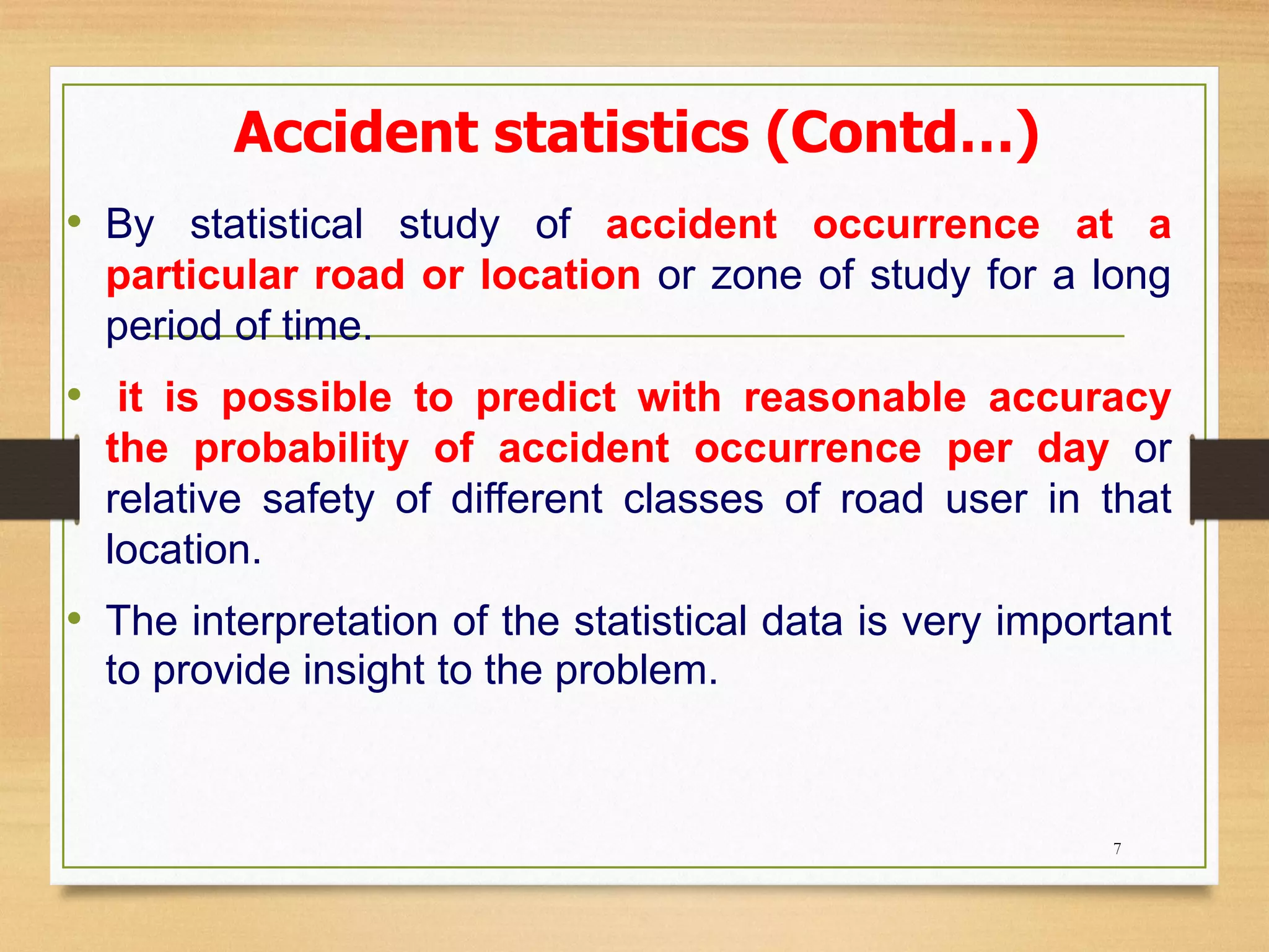 Accident statistics (Contd…)
• By statistical study of accident occurrence at a
particular road or location or zone of study for a long
period of time.
• it is possible to predict with reasonable accuracy
the probability of accident occurrence per day or
relative safety of different classes of road user in that
location.
• The interpretation of the statistical data is very important
to provide insight to the problem.
7
 