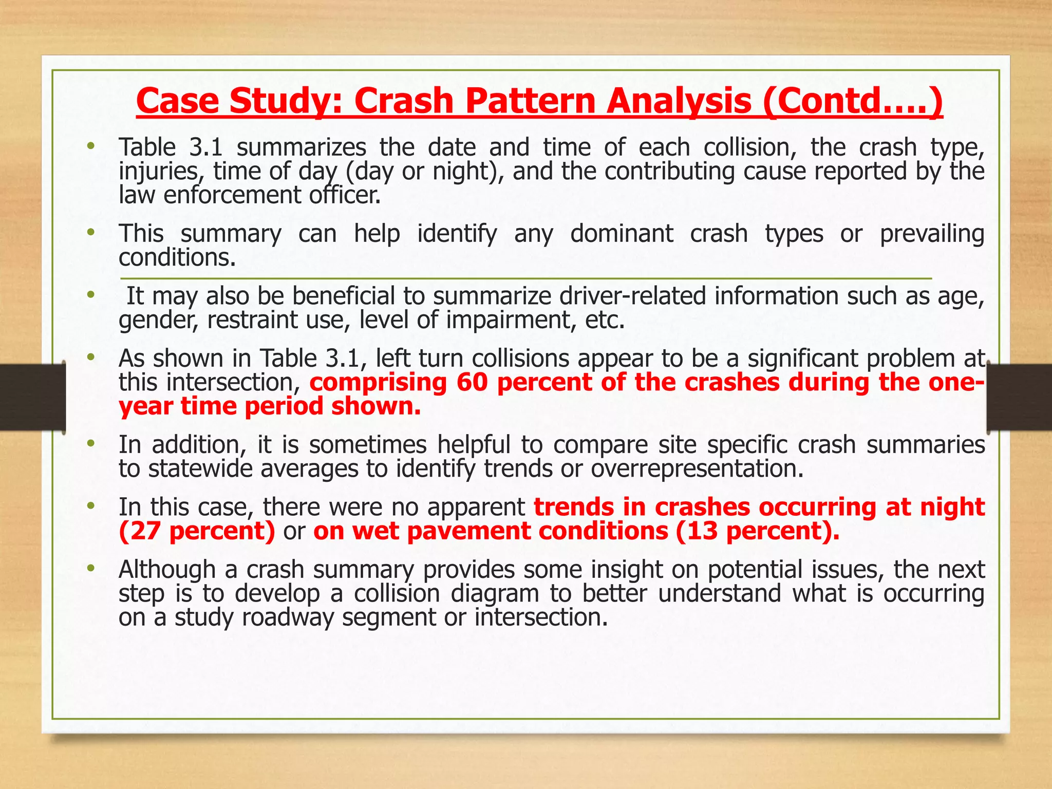 • Table 3.1 summarizes the date and time of each collision, the crash type,
injuries, time of day (day or night), and the contributing cause reported by the
law enforcement officer.
• This summary can help identify any dominant crash types or prevailing
conditions.
• It may also be beneficial to summarize driver-related information such as age,
gender, restraint use, level of impairment, etc.
• As shown in Table 3.1, left turn collisions appear to be a significant problem at
this intersection, comprising 60 percent of the crashes during the one-
year time period shown.
• In addition, it is sometimes helpful to compare site specific crash summaries
to statewide averages to identify trends or overrepresentation.
• In this case, there were no apparent trends in crashes occurring at night
(27 percent) or on wet pavement conditions (13 percent).
• Although a crash summary provides some insight on potential issues, the next
step is to develop a collision diagram to better understand what is occurring
on a study roadway segment or intersection.
Case Study: Crash Pattern Analysis (Contd….)
 