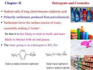 Chapter- II Detergents and Cosmetics
 Sodium salts of long chain benzene sulphonic acid.
 Primarily surfactants, produced from petrochemicals.
 Surfactants lower the surface tension of water,
essentially making it 'wetter‘.
So that it is less likely to stick to itself, and more
likely to interact with oil and grease.
 The ionic group is in a detergent is SO3
-Na+.
 