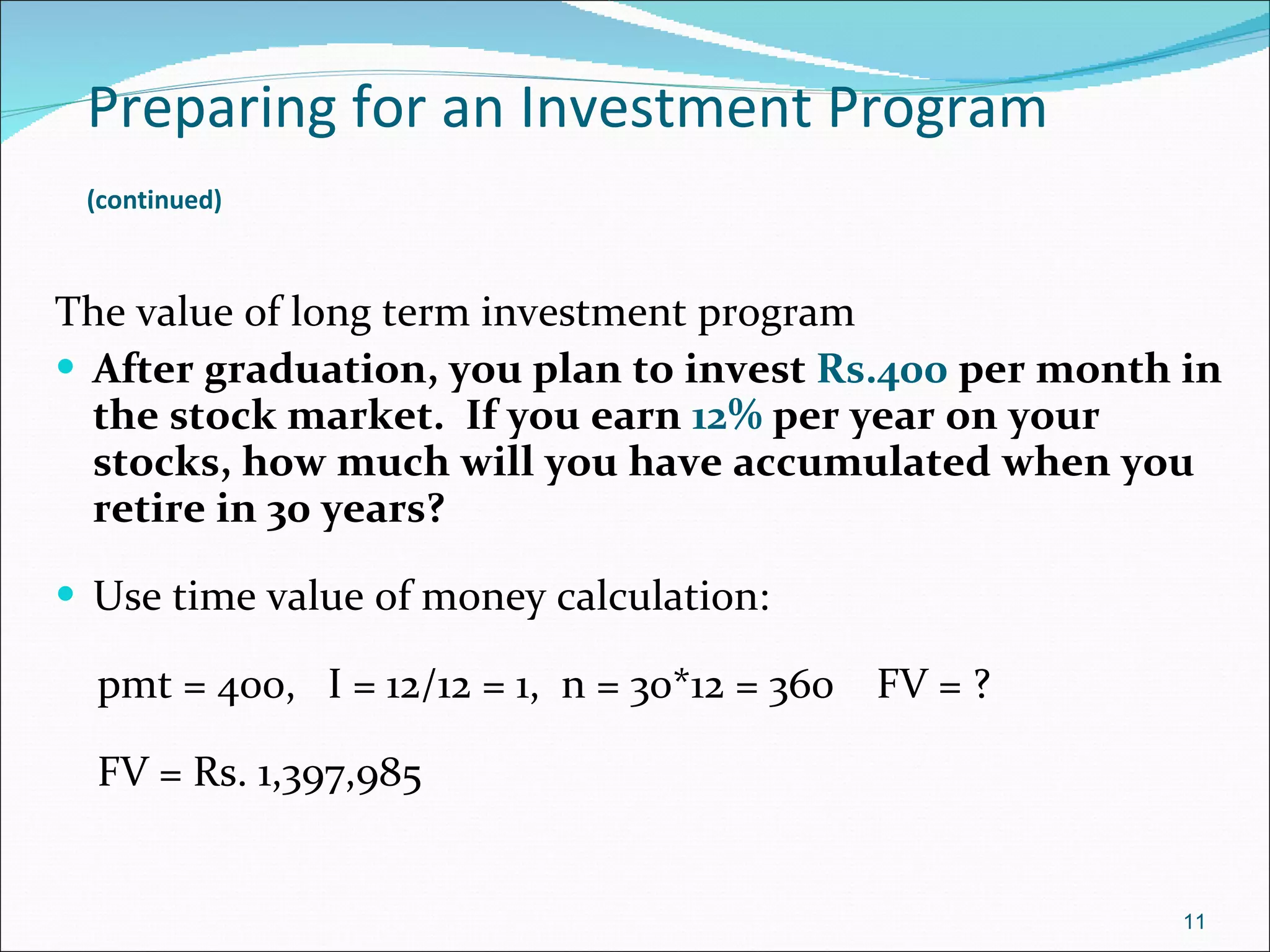 Preparing for an Investment Program   (continued)   The value of long term investment program After graduation, you plan to invest  Rs.400  per month in the stock market.  If you earn  12%  per year on your stocks, how much will you have accumulated when you retire in 30 years? Use time value of money calculation: pmt = 400,  I = 12/12 = 1,  n = 30*12 = 360  FV = ? FV = Rs. 1,397,985 