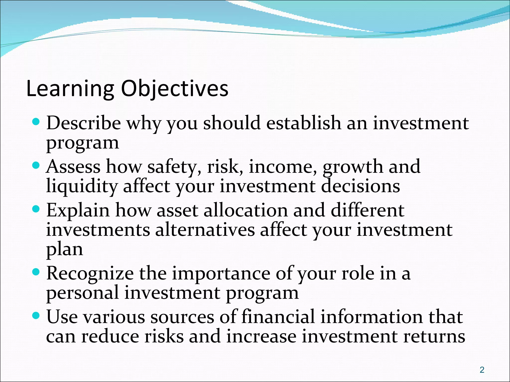 Learning Objectives Describe why you should establish an investment program Assess how safety, risk, income, growth and liquidity affect your investment decisions Explain how asset allocation and different investments alternatives affect your investment plan Recognize the importance of your role in a personal investment program Use various sources of financial information that can reduce risks and increase investment returns 