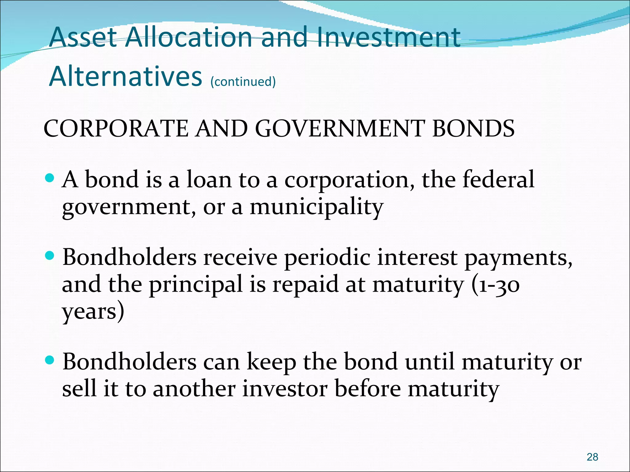 Asset Allocation and Investment Alternatives   (continued) CORPORATE AND GOVERNMENT BONDS A bond is a loan to a corporation, the federal government, or a municipality Bondholders receive periodic interest payments, and the principal is repaid at maturity (1-30 years) Bondholders can keep the bond until maturity or sell it to another investor before maturity 