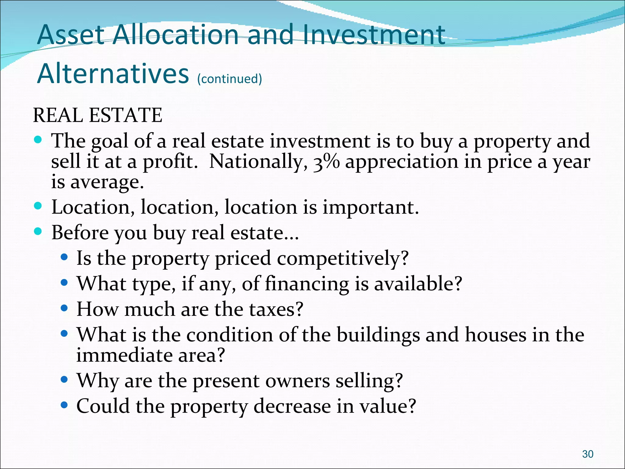 Asset Allocation and Investment Alternatives   (continued) REAL ESTATE The goal of a real estate investment is to buy a property and sell it at a profit.  Nationally, 3% appreciation in price a year is average. Location, location, location is important. Before you buy real estate... Is the property priced competitively? What type, if any, of financing is available? How much are the taxes? What is the condition of the buildings and houses in the immediate area? Why are the present owners selling? Could the property decrease in value? 