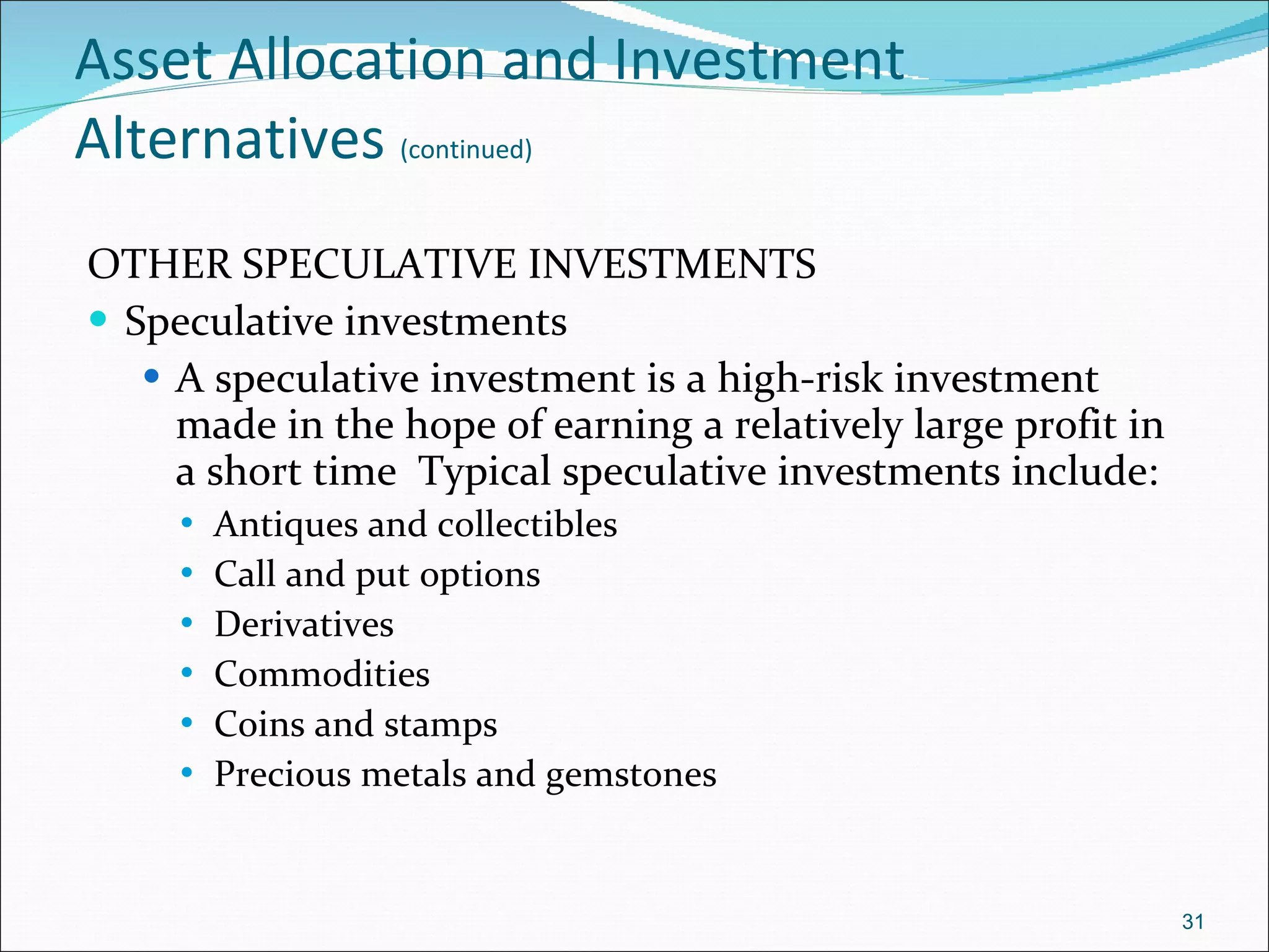 Asset Allocation and Investment Alternatives   (continued) OTHER SPECULATIVE INVESTMENTS Speculative investments A speculative investment is a high-risk investment made in the hope of earning a relatively large profit in a short time  Typical speculative investments include: Antiques and collectibles  Call and put options Derivatives Commodities Coins and stamps  Precious metals and gemstones 