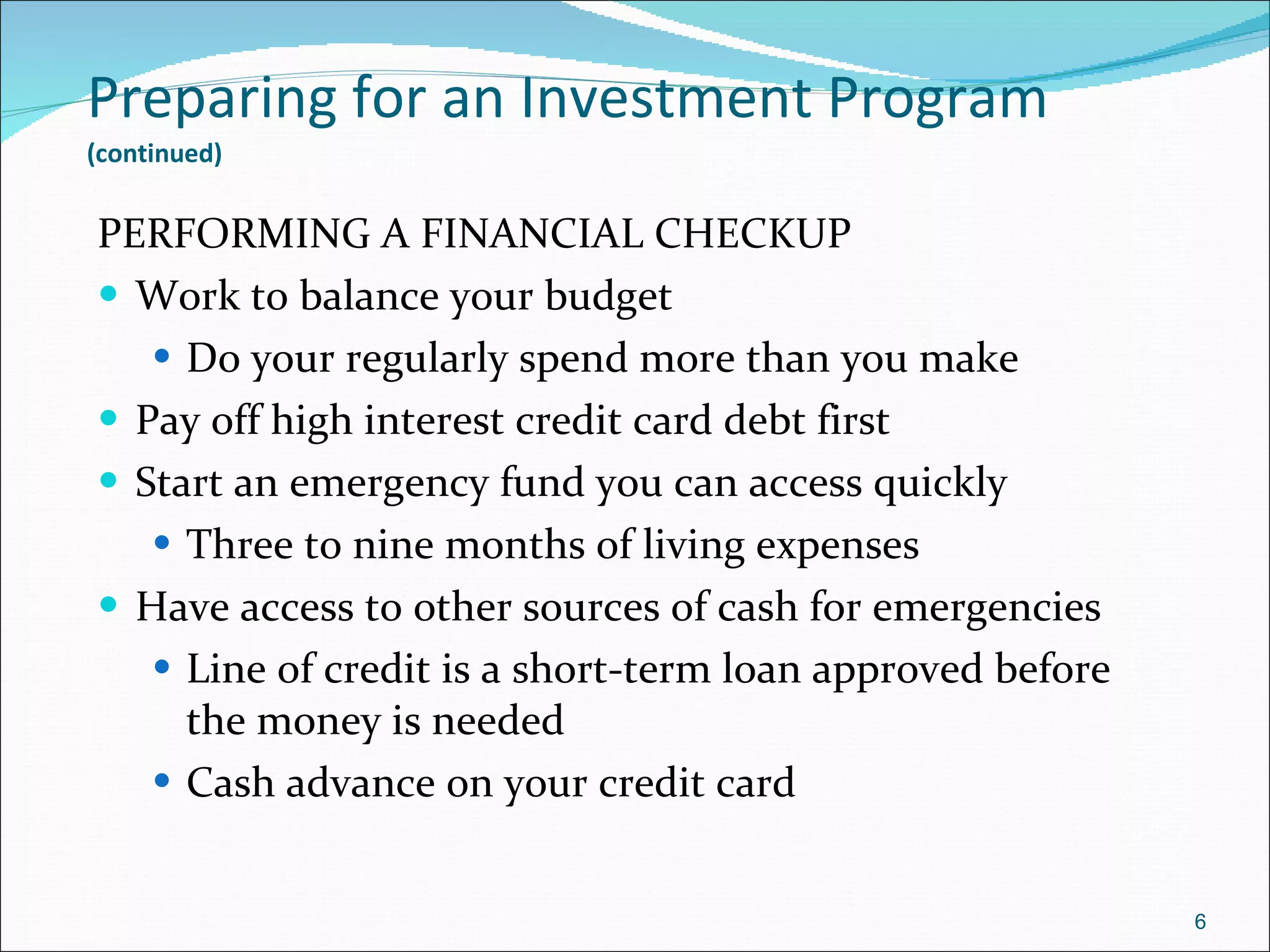 Preparing for an Investment Program   (continued)   PERFORMING A FINANCIAL CHECKUP Work to balance your budget Do your regularly spend more than you make Pay off high interest credit card debt first Start an emergency fund you can access quickly Three to nine months of living expenses Have access to other sources of cash for emergencies Line of credit is a short-term loan approved before the money is needed Cash advance on your credit card 