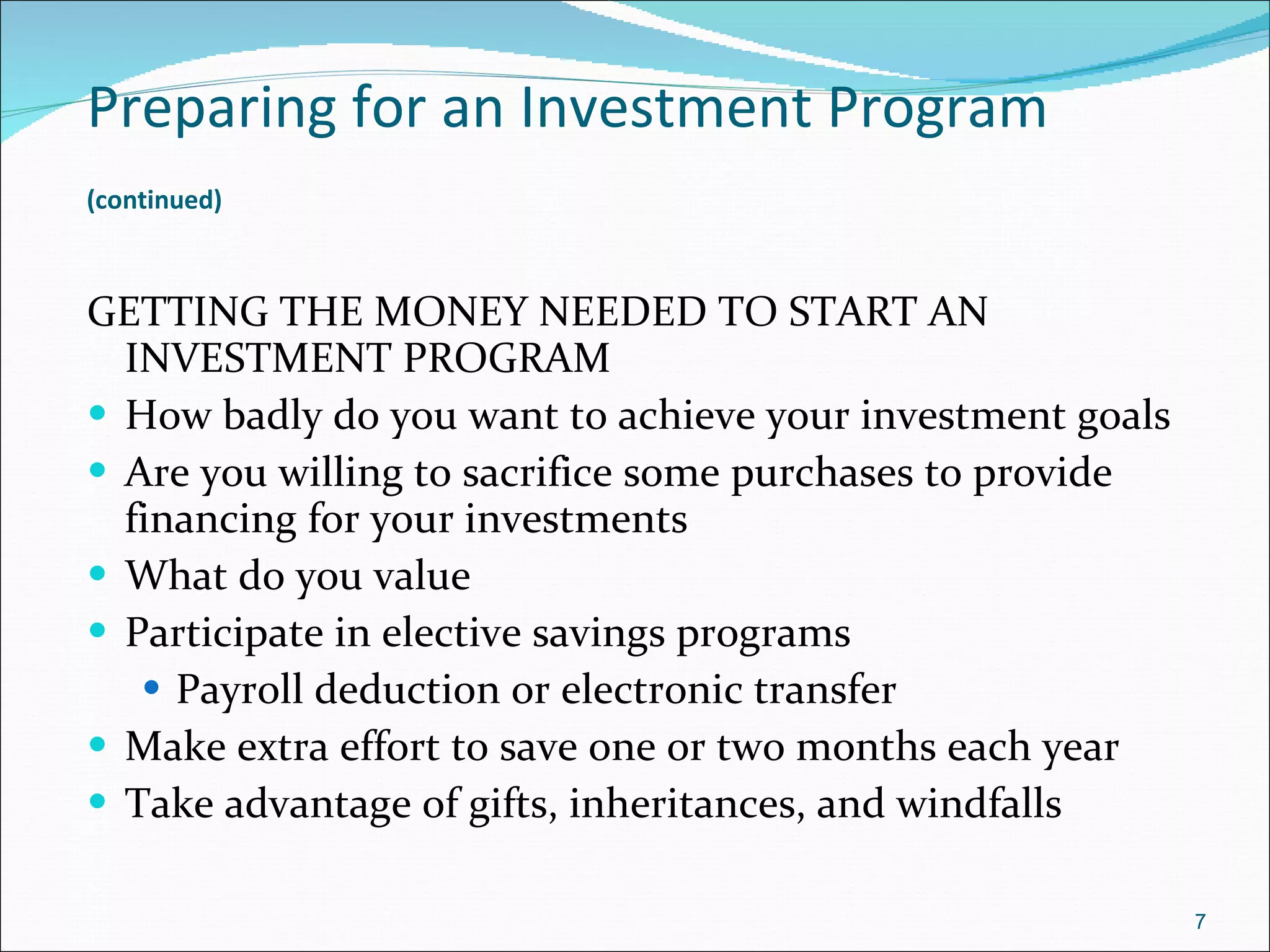 Preparing for an Investment Program   (continued)   GETTING THE MONEY NEEDED TO START AN INVESTMENT PROGRAM How badly do you want to achieve your investment goals Are you willing to sacrifice some purchases to provide financing for your investments What do you value Participate in elective savings programs Payroll deduction or electronic transfer Make extra effort to save one or two months each year Take advantage of gifts, inheritances, and windfalls 