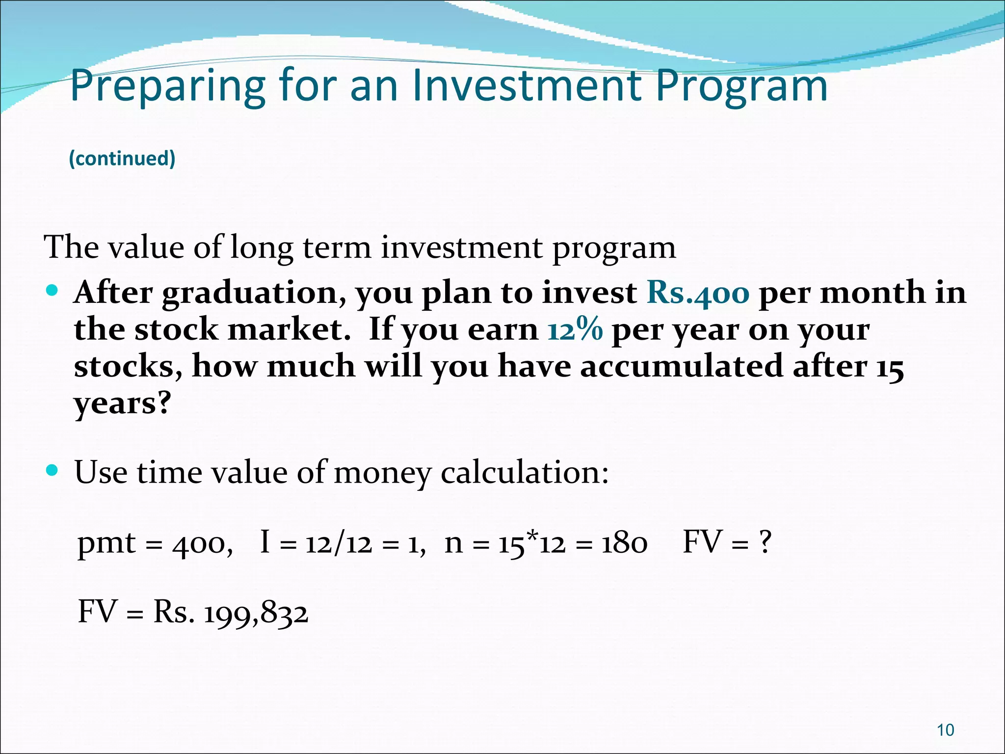 Preparing for an Investment Program   (continued)   The value of long term investment program After graduation, you plan to invest  Rs.400  per month in the stock market.  If you earn  12%  per year on your stocks, how much will you have accumulated after 15 years? Use time value of money calculation: pmt = 400,  I = 12/12 = 1,  n = 15*12 = 180  FV = ? FV = Rs. 199,832 