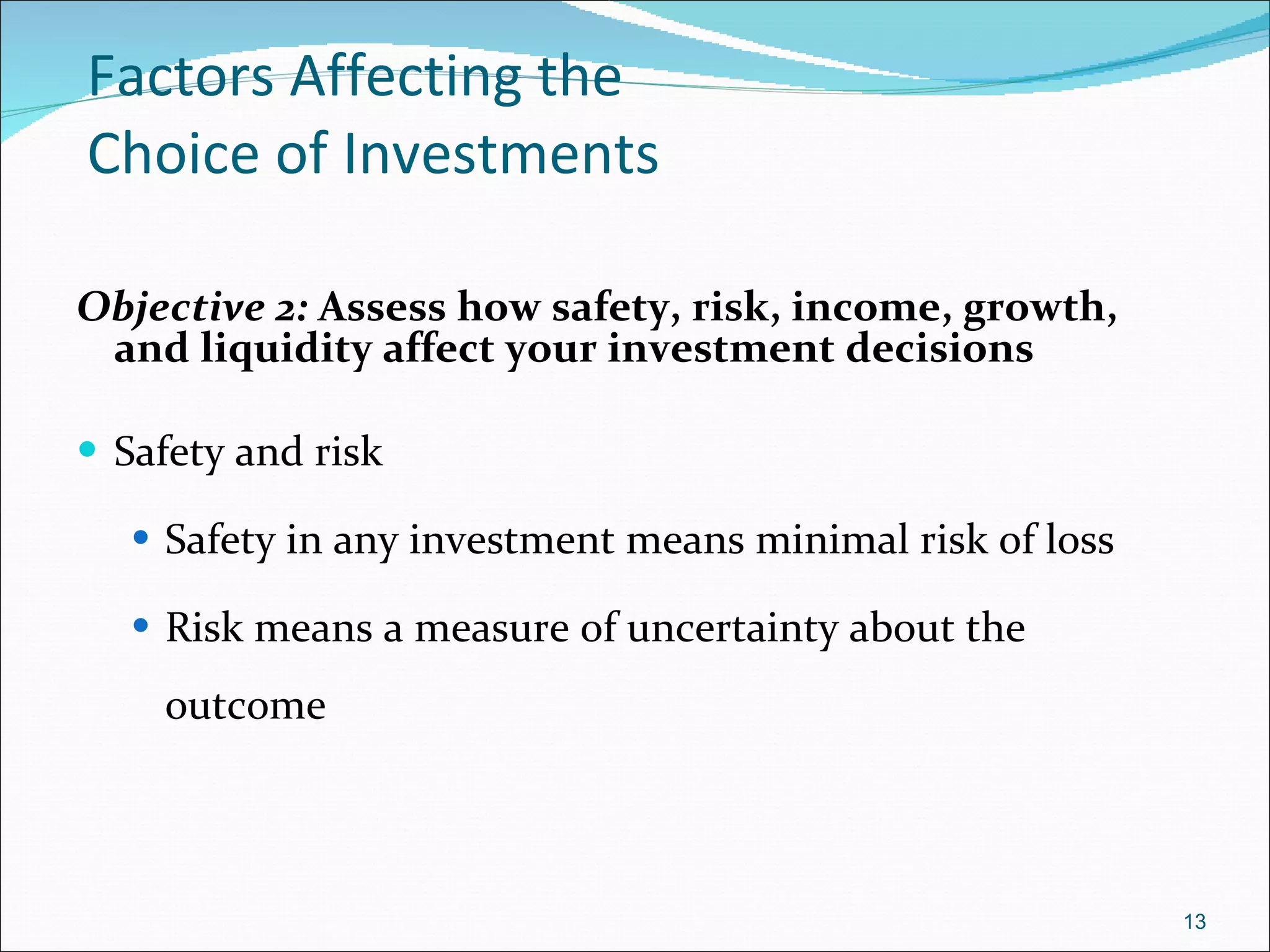 Factors Affecting the  Choice of Investments Objective 2:  Assess how safety, risk, income, growth, and liquidity affect your investment decisions Safety and risk Safety in any investment means minimal risk of loss Risk means a measure of uncertainty about the outcome 