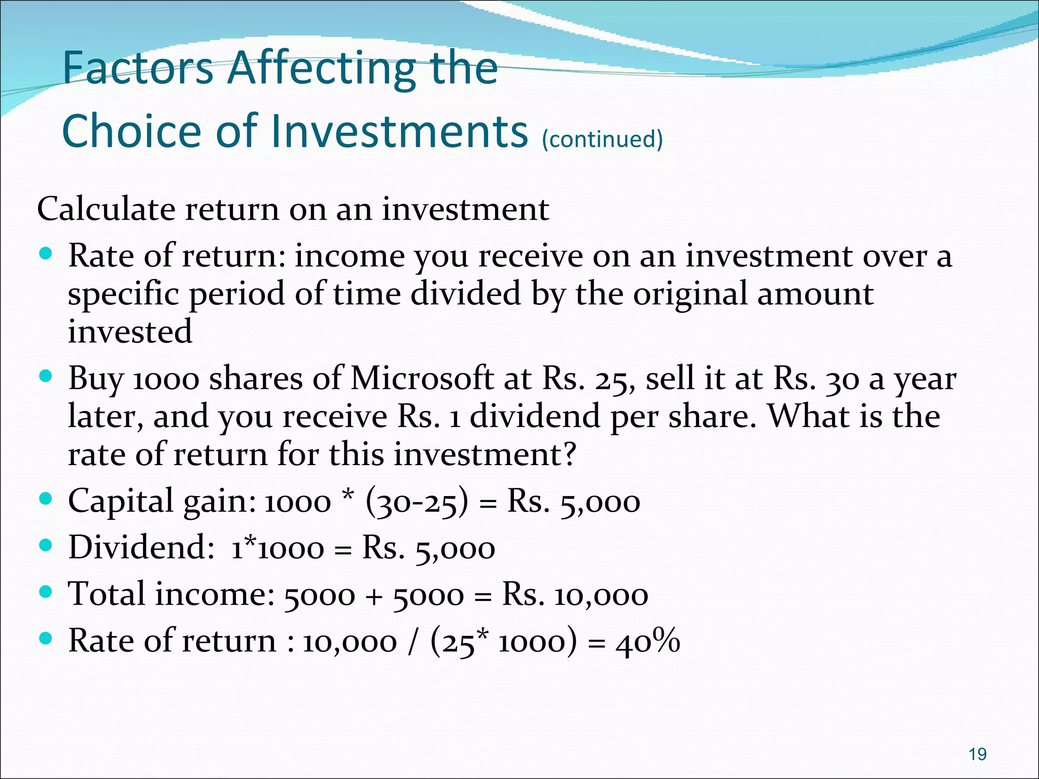 Factors Affecting the  Choice of Investments  (continued) Calculate return on an investment Rate of return: income you receive on an investment over a specific period of time divided by the original amount invested Buy 1000 shares of Microsoft at Rs. 25, sell it at Rs. 30 a year later, and you receive Rs. 1 dividend per share. What is the rate of return for this investment? Capital gain: 1000 * (30-25) = Rs. 5,000 Dividend:  1*1000 = Rs. 5,000 Total income: 5000 + 5000 = Rs. 10,000 Rate of return : 10,000 / (25* 1000) = 40% 