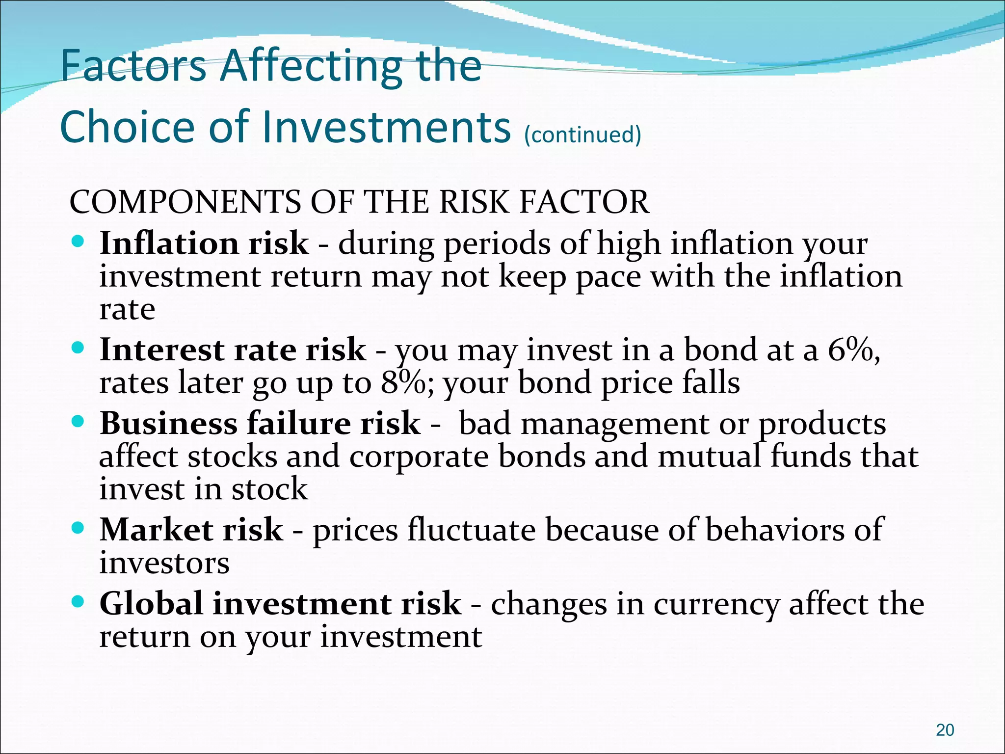 Factors Affecting the  Choice of Investments  (continued) COMPONENTS OF THE RISK FACTOR Inflation risk  - during periods of high inflation your investment return may not keep pace with the inflation rate Interest rate risk  - you may invest in a bond at a 6%, rates later go up to 8%; your bond price falls Business failure risk  -  bad management or products affect stocks and corporate bonds and mutual funds that invest in stock Market risk  - prices fluctuate because of behaviors of investors Global investment risk  - changes in currency affect the return on your investment 