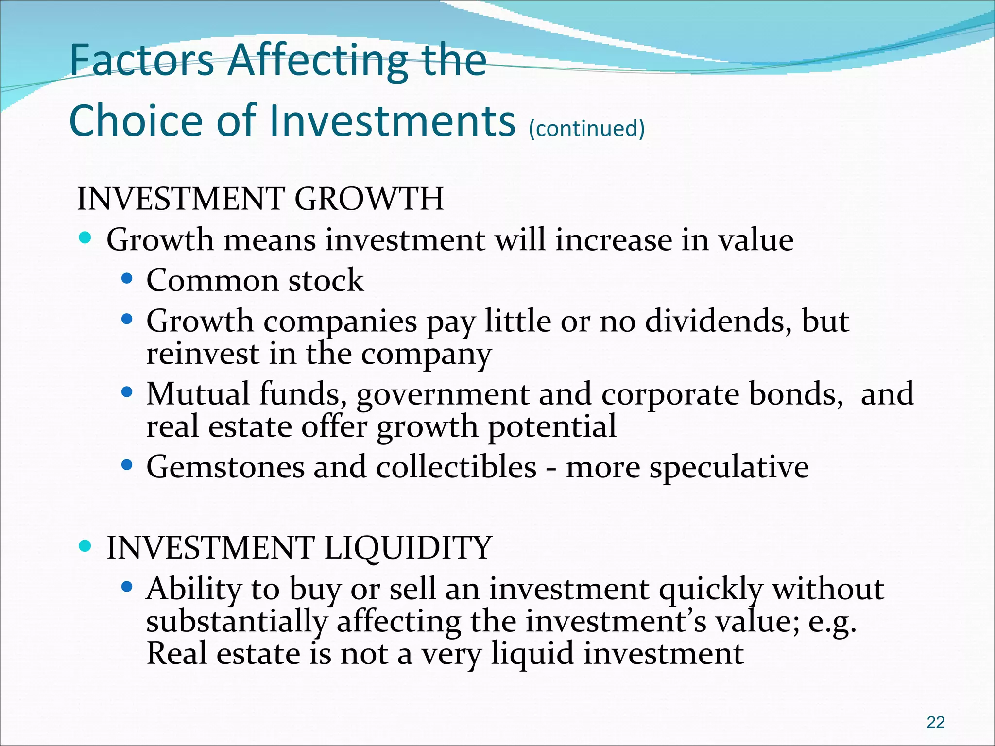 Factors Affecting the  Choice of Investments  (continued) INVESTMENT GROWTH Growth means investment will increase in value Common stock Growth companies pay little or no dividends, but reinvest in the company  Mutual funds, government and corporate bonds,  and real estate offer growth potential Gemstones and collectibles - more speculative INVESTMENT LIQUIDITY Ability to buy or sell an investment quickly without substantially affecting the investment’s value; e.g. Real estate is not a very liquid investment 