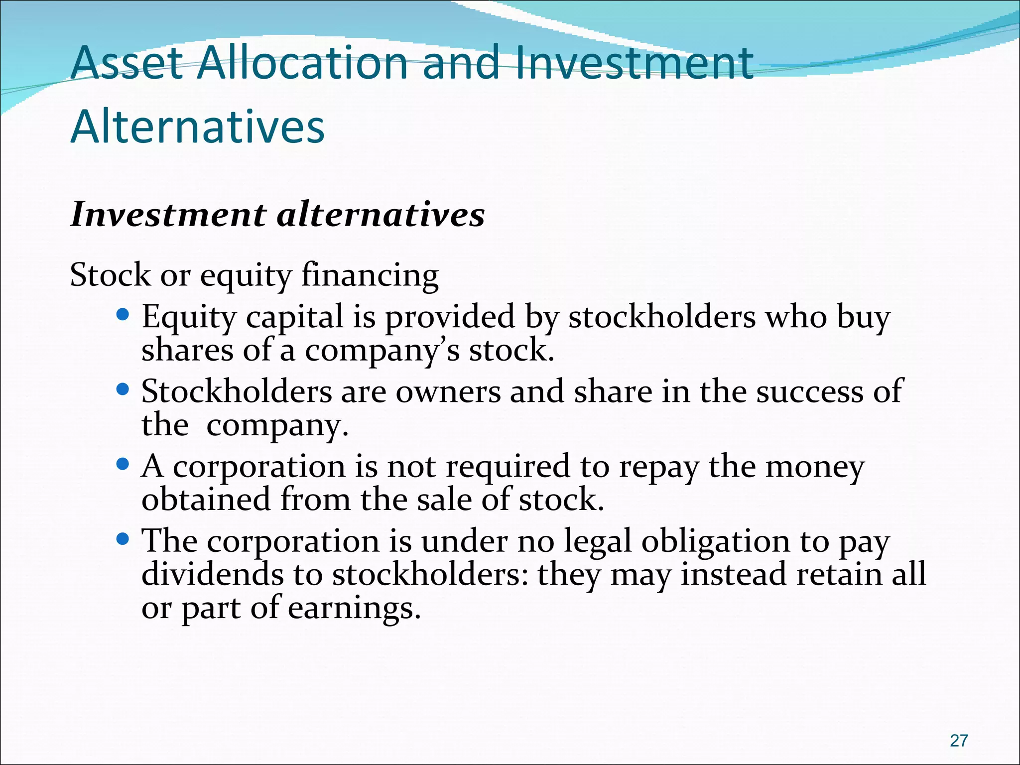 Asset Allocation and Investment Alternatives Investment alternatives Stock or equity financing Equity capital is provided by stockholders who buy shares of a company’s stock.  Stockholders are owners and share in the success of the  company. A corporation is not required to repay the money obtained from the sale of stock. The corporation is under no legal obligation to pay dividends to stockholders: they may instead retain all or part of earnings. 