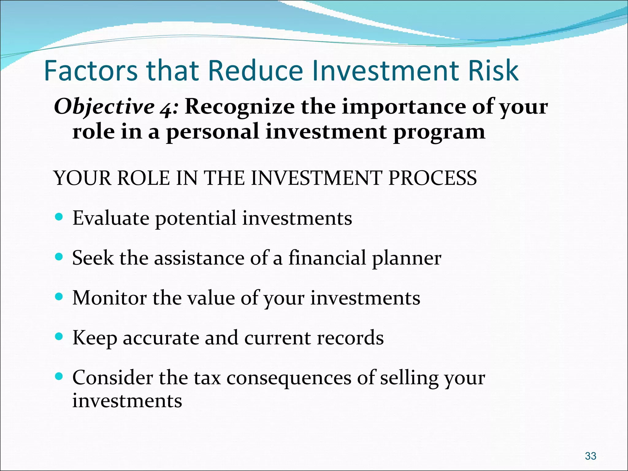 Factors that Reduce Investment Risk Objective 4:  Recognize the importance of your role in a personal investment program YOUR ROLE IN THE INVESTMENT PROCESS Evaluate potential investments Seek the assistance of a financial planner Monitor the value of your investments Keep accurate and current records Consider the tax consequences of selling your investments  