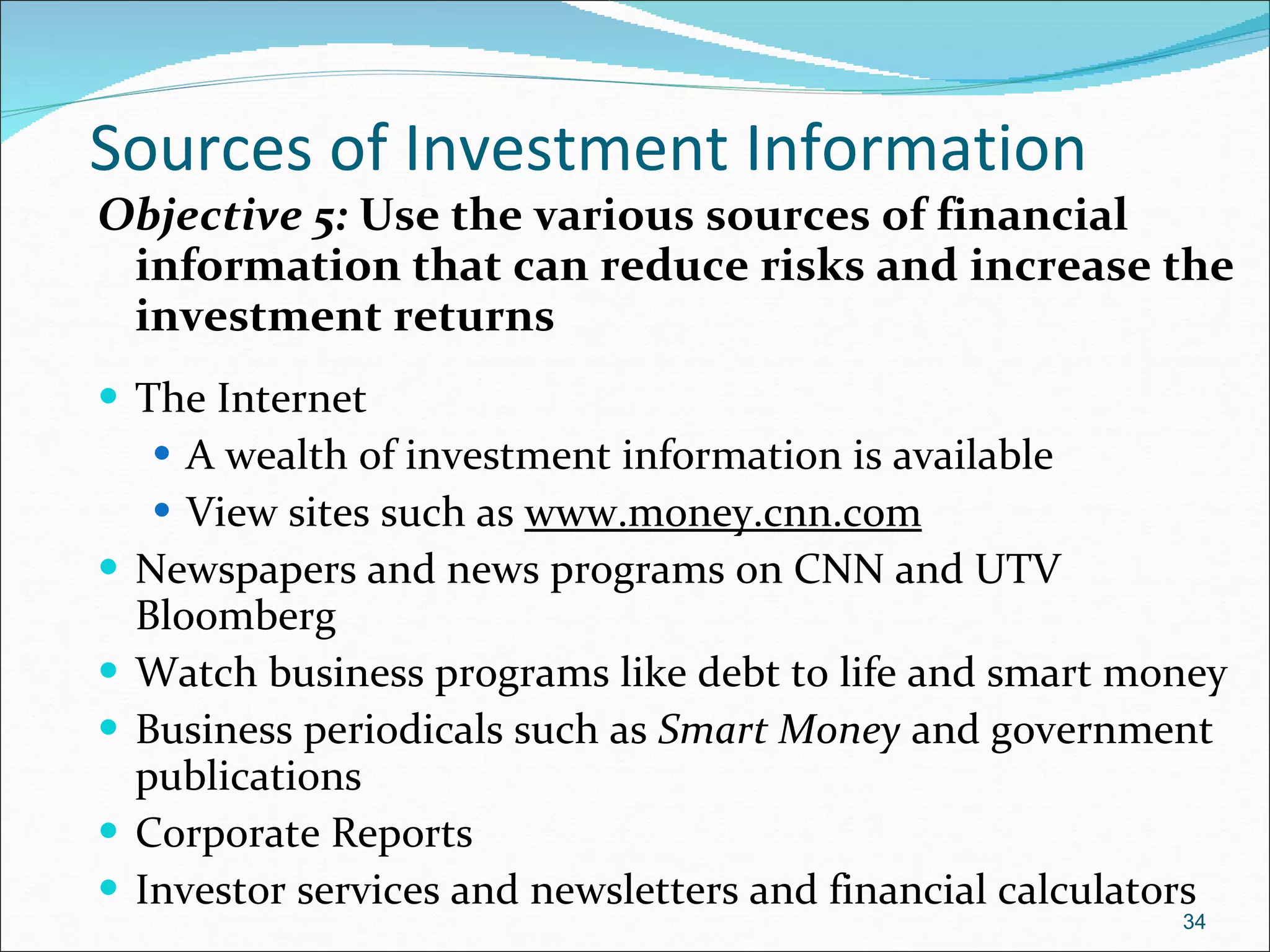 Sources of Investment Information Objective 5:  Use the various sources of financial information that can reduce risks and increase the investment returns The Internet  A wealth of investment information is available View sites such as  www.money.cnn.com   Newspapers and news programs on CNN and UTV Bloomberg Watch business programs like debt to life and smart money Business periodicals such as  Smart Money  and government publications Corporate Reports Investor services and newsletters and financial calculators 