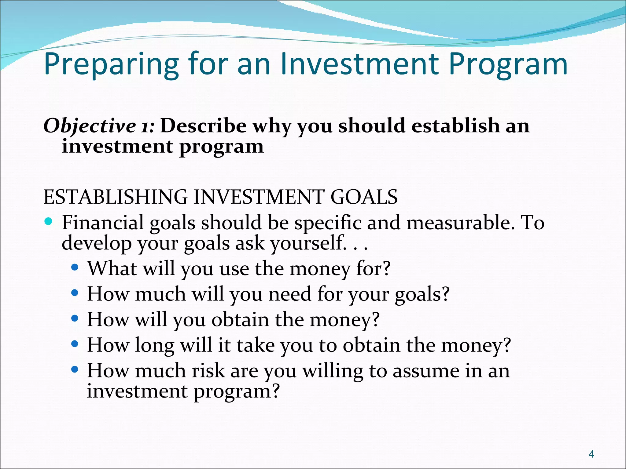 Preparing for an Investment Program Objective 1:  Describe why you should establish an investment program ESTABLISHING INVESTMENT GOALS Financial goals should be specific and measurable. To develop your goals ask yourself. . .  What will you use the money for? How much will you need for your goals? How will you obtain the money? How long will it take you to obtain the money? How much risk are you willing to assume in an investment program? 