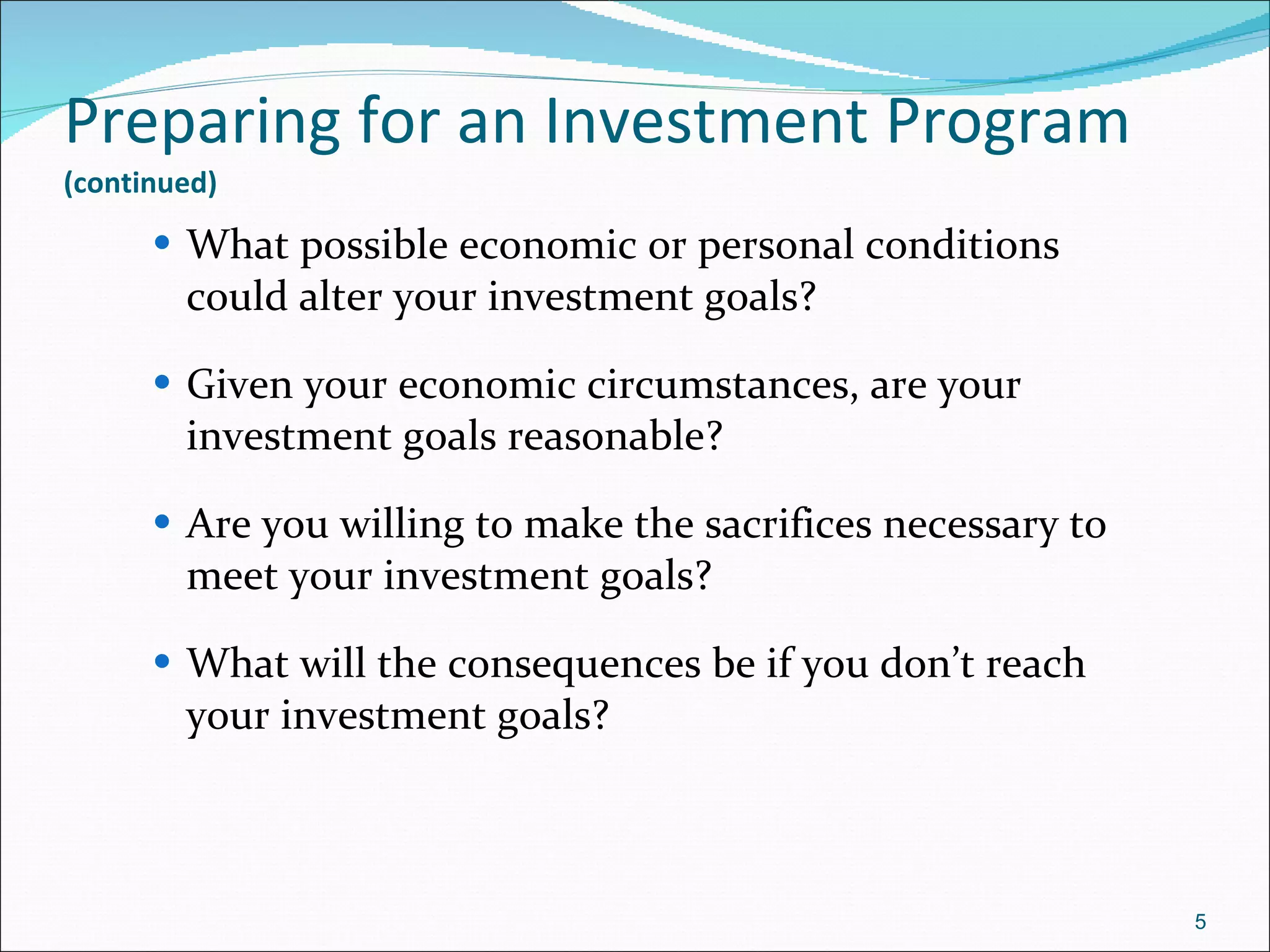 Preparing for an Investment Program   (continued) What possible economic or personal conditions could alter your investment goals? Given your economic circumstances, are your investment goals reasonable? Are you willing to make the sacrifices necessary to meet your investment goals? What will the consequences be if you don’t reach your investment goals? 
