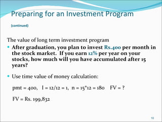 Preparing for an Investment Program   (continued)   The value of long term investment program After graduation, you plan to invest  Rs.400  per month in the stock market.  If you earn  12%  per year on your stocks, how much will you have accumulated after 15 years? Use time value of money calculation: pmt = 400,  I = 12/12 = 1,  n = 15*12 = 180  FV = ? FV = Rs. 199,832 