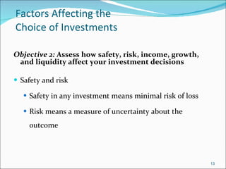 Factors Affecting the  Choice of Investments Objective 2:  Assess how safety, risk, income, growth, and liquidity affect your investment decisions Safety and risk Safety in any investment means minimal risk of loss Risk means a measure of uncertainty about the outcome 