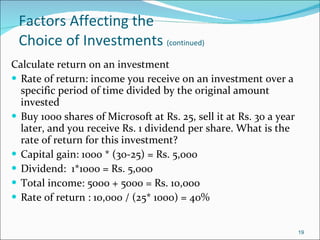 Factors Affecting the  Choice of Investments  (continued) Calculate return on an investment Rate of return: income you receive on an investment over a specific period of time divided by the original amount invested Buy 1000 shares of Microsoft at Rs. 25, sell it at Rs. 30 a year later, and you receive Rs. 1 dividend per share. What is the rate of return for this investment? Capital gain: 1000 * (30-25) = Rs. 5,000 Dividend:  1*1000 = Rs. 5,000 Total income: 5000 + 5000 = Rs. 10,000 Rate of return : 10,000 / (25* 1000) = 40% 