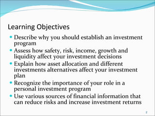 Learning Objectives Describe why you should establish an investment program Assess how safety, risk, income, growth and liquidity affect your investment decisions Explain how asset allocation and different investments alternatives affect your investment plan Recognize the importance of your role in a personal investment program Use various sources of financial information that can reduce risks and increase investment returns 