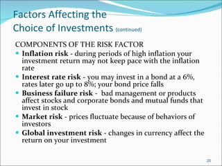 Factors Affecting the  Choice of Investments  (continued) COMPONENTS OF THE RISK FACTOR Inflation risk  - during periods of high inflation your investment return may not keep pace with the inflation rate Interest rate risk  - you may invest in a bond at a 6%, rates later go up to 8%; your bond price falls Business failure risk  -  bad management or products affect stocks and corporate bonds and mutual funds that invest in stock Market risk  - prices fluctuate because of behaviors of investors Global investment risk  - changes in currency affect the return on your investment 