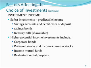 Factors Affecting the  Choice of Investments  (continued) INVESTMENT INCOME Safest investments – predictable income Savings accounts and certificates of deposit savings bonds treasury bills (if available) Higher potential income investments include… Corporate bonds Preferred stocks and income common stocks Income mutual funds Real estate rental property 