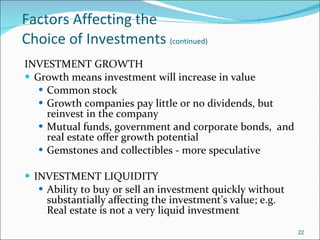 Factors Affecting the  Choice of Investments  (continued) INVESTMENT GROWTH Growth means investment will increase in value Common stock Growth companies pay little or no dividends, but reinvest in the company  Mutual funds, government and corporate bonds,  and real estate offer growth potential Gemstones and collectibles - more speculative INVESTMENT LIQUIDITY Ability to buy or sell an investment quickly without substantially affecting the investment’s value; e.g. Real estate is not a very liquid investment 