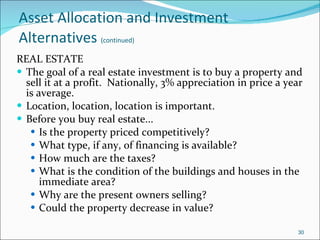 Asset Allocation and Investment Alternatives   (continued) REAL ESTATE The goal of a real estate investment is to buy a property and sell it at a profit.  Nationally, 3% appreciation in price a year is average. Location, location, location is important. Before you buy real estate... Is the property priced competitively? What type, if any, of financing is available? How much are the taxes? What is the condition of the buildings and houses in the immediate area? Why are the present owners selling? Could the property decrease in value? 