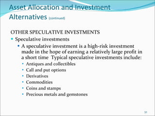Asset Allocation and Investment Alternatives   (continued) OTHER SPECULATIVE INVESTMENTS Speculative investments A speculative investment is a high-risk investment made in the hope of earning a relatively large profit in a short time  Typical speculative investments include: Antiques and collectibles  Call and put options Derivatives Commodities Coins and stamps  Precious metals and gemstones 