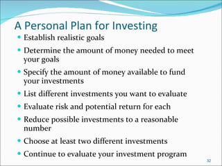 A Personal Plan for Investing   Establish realistic goals Determine the amount of money needed to meet your goals Specify the amount of money available to fund your investments List different investments you want to evaluate Evaluate risk and potential return for each Reduce possible investments to a reasonable number Choose at least two different investments Continue to evaluate your investment program 