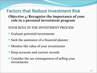 Factors that Reduce Investment Risk Objective 4:  Recognize the importance of your role in a personal investment program YOUR ROLE IN THE INVESTMENT PROCESS Evaluate potential investments Seek the assistance of a financial planner Monitor the value of your investments Keep accurate and current records Consider the tax consequences of selling your investments  