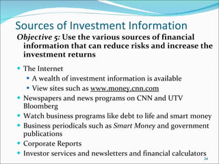 Sources of Investment Information Objective 5:  Use the various sources of financial information that can reduce risks and increase the investment returns The Internet  A wealth of investment information is available View sites such as  www.money.cnn.com   Newspapers and news programs on CNN and UTV Bloomberg Watch business programs like debt to life and smart money Business periodicals such as  Smart Money  and government publications Corporate Reports Investor services and newsletters and financial calculators 