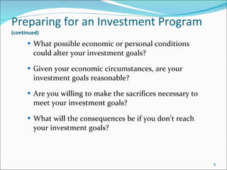 Preparing for an Investment Program   (continued) What possible economic or personal conditions could alter your investment goals? Given your economic circumstances, are your investment goals reasonable? Are you willing to make the sacrifices necessary to meet your investment goals? What will the consequences be if you don’t reach your investment goals? 