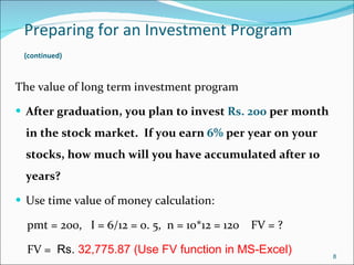 Preparing for an Investment Program   (continued)   The value of long term investment program After graduation, you plan to invest  Rs. 200  per month in the stock market.  If you earn  6%  per year on your stocks, how much will you have accumulated after 10 years? Use time value of money calculation: pmt = 200,  I = 6/12 = 0. 5,  n = 10*12 = 120  FV = ? FV =  Rs.  32,775.87 (Use FV function in MS-Excel) 