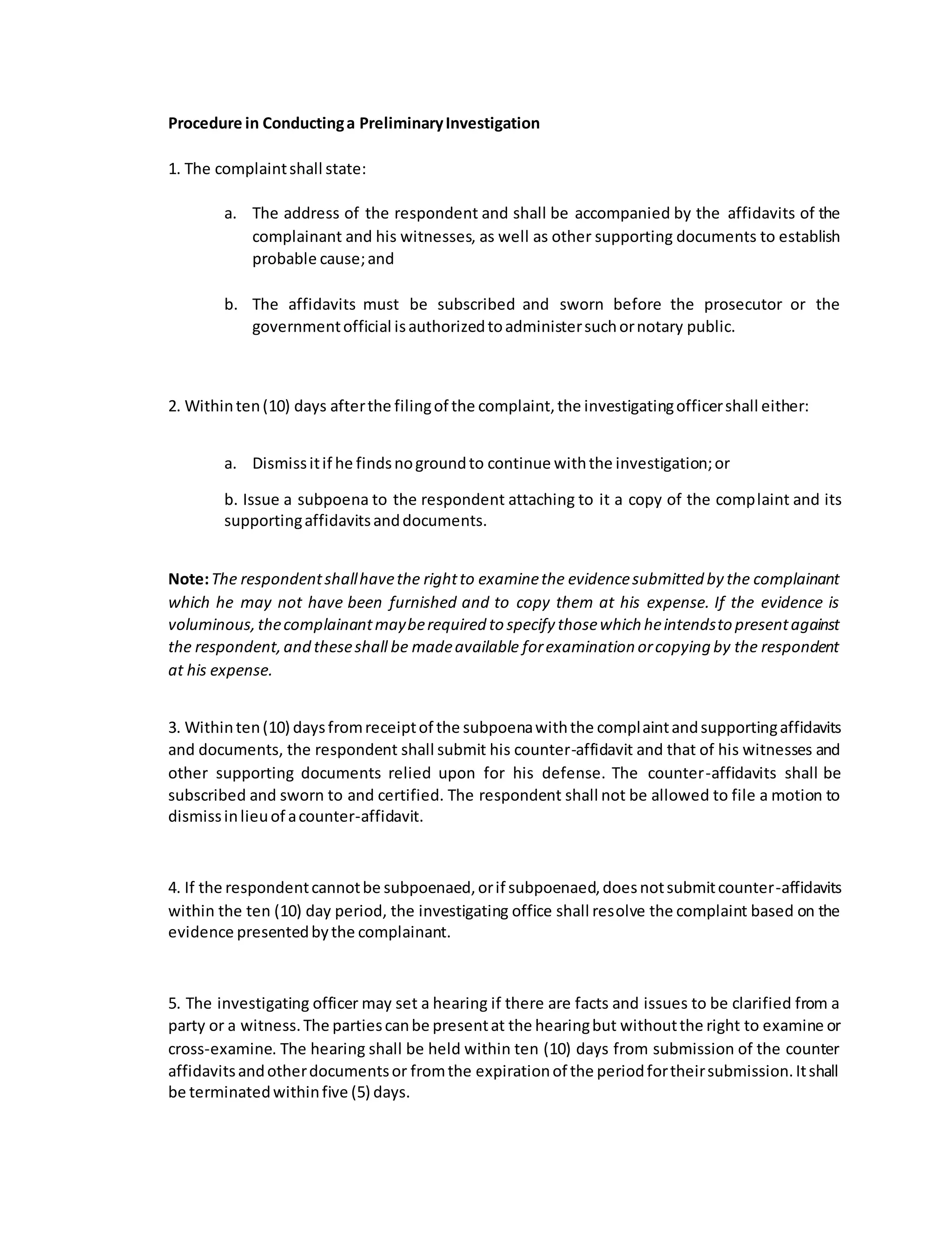 Procedure in Conductinga PreliminaryInvestigation
1. The complaintshall state:
a. The address of the respondent and shall be accompanied by the affidavits of the
complainant and his witnesses, as well as other supporting documents to establish
probable cause;and
b. The affidavits must be subscribed and sworn before the prosecutor or the
governmentofficial isauthorizedtoadministersuchornotary public.
2. Withinten(10) days afterthe filingof the complaint,the investigatingofficershall either:
a. Dismissitif he findsnogroundto continue withthe investigation;or
b. Issue a subpoena to the respondent attaching to it a copy of the complaint and its
supportingaffidavitsanddocuments.
Note:The respondentshallhavethe rightto examinethe evidencesubmitted by the complainant
which he may not have been furnished and to copy them at his expense. If the evidence is
voluminous,thecomplainantmayberequired to specify thosewhich heintendsto presentagainst
the respondent,and theseshall be madeavailable forexamination orcopying by the respondent
at his expense.
3. Withinten(10) daysfromreceiptof the subpoenawiththe complaintandsupportingaffidavits
and documents, the respondent shall submit his counter-affidavit and that of his witnesses and
other supporting documents relied upon for his defense. The counter-affidavits shall be
subscribed and sworn to and certified. The respondent shall not be allowed to file a motion to
dismissinlieuof acounter-affidavit.
4. If the respondentcannotbe subpoenaed,orif subpoenaed,doesnotsubmitcounter-affidavits
within the ten (10) day period, the investigating office shall resolve the complaint based on the
evidence presentedbythe complainant.
5. The investigating officer may set a hearing if there are facts and issues to be clarified from a
party or a witness.The partiescanbe presentat the hearingbut withoutthe right to examine or
cross-examine. The hearing shall be held within ten (10) days from submission of the counter
affidavitsandotherdocumentsor fromthe expirationof the periodfortheirsubmission.Itshall
be terminatedwithinfive (5) days.
 