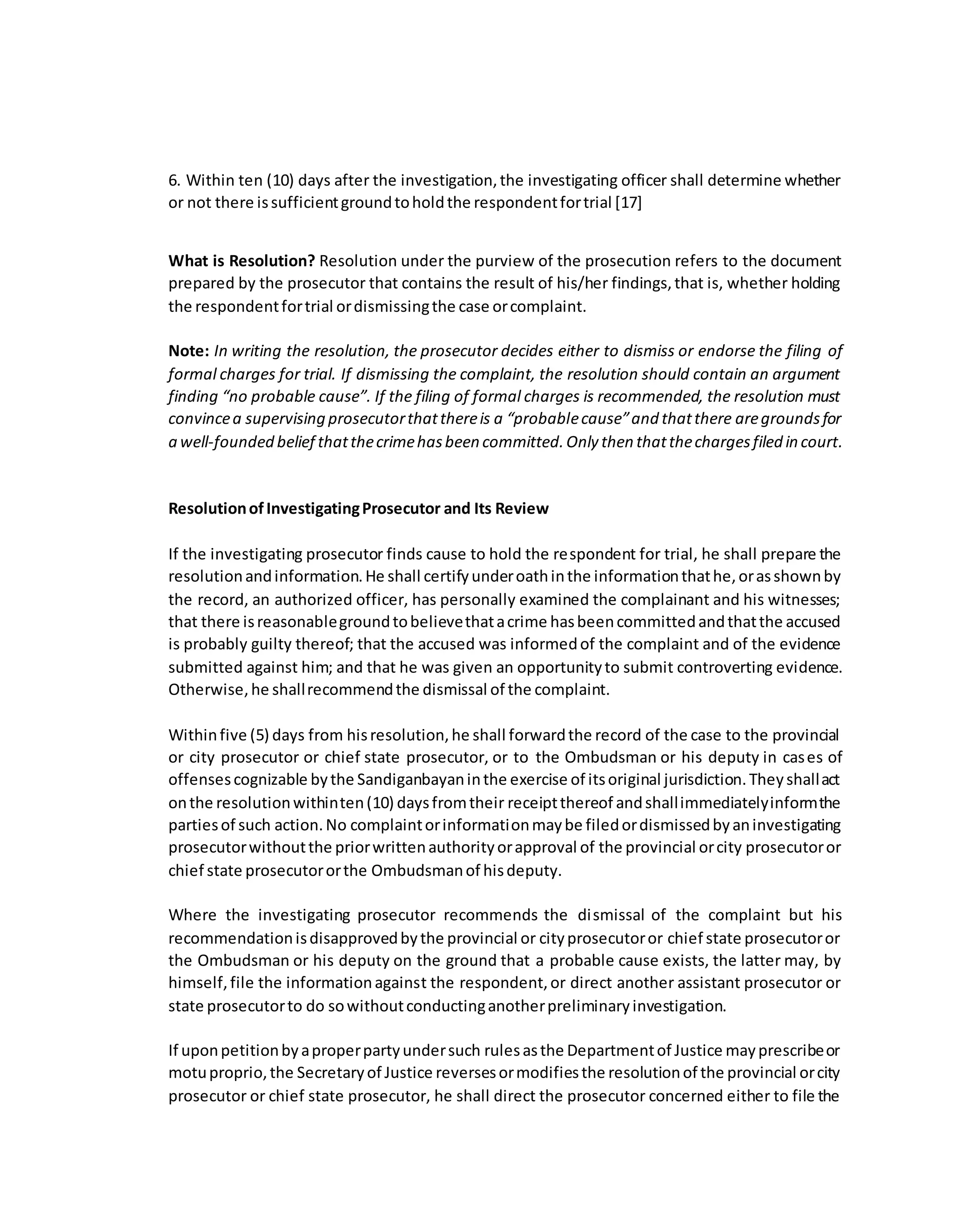6. Within ten (10) days after the investigation,the investigating officer shall determine whether
or not there issufficientgroundtoholdthe respondentfortrial [17]
What is Resolution? Resolution under the purview of the prosecution refers to the document
prepared by the prosecutor that contains the result of his/her findings,that is, whether holding
the respondentfortrial ordismissingthe case orcomplaint.
Note: In writing the resolution, the prosecutor decides either to dismiss or endorse the filing of
formal charges for trial. If dismissing the complaint, the resolution should contain an argument
finding “no probable cause”. If the filing of formal charges is recommended, the resolution must
convincea supervising prosecutorthatthereis a “probablecause”and thatthere aregroundsfor
a well-founded belief thatthecrimehasbeen committed.Only then thatthechargesfiled in court.
ResolutionofInvestigatingProsecutor and Its Review
If the investigating prosecutor finds cause to hold the respondent for trial, he shall prepare the
resolutionandinformation.He shall certifyunderoathinthe informationthathe,orasshownby
the record, an authorized officer, has personally examined the complainant and his witnesses;
that there isreasonablegroundtobelievethatacrime hasbeencommittedandthatthe accused
is probably guilty thereof; that the accused was informedof the complaint and of the evidence
submitted against him; and that he was given an opportunityto submit controverting evidence.
Otherwise,he shallrecommendthe dismissal of the complaint.
Withinfive (5) days from hisresolution,he shall forwardthe record of the case to the provincial
or city prosecutor or chief state prosecutor, or to the Ombudsman or his deputy in cases of
offensescognizable bythe Sandiganbayaninthe exercise of itsoriginal jurisdiction.Theyshallact
onthe resolutionwithinten(10) daysfromtheir receiptthereof andshallimmediatelyinformthe
partiesof such action.No complaintorinformationmaybe filedordismissedbyaninvestigating
prosecutorwithoutthe priorwrittenauthorityorapproval of the provincial orcity prosecutoror
chief state prosecutororthe Ombudsmanof hisdeputy.
Where the investigating prosecutor recommends the dismissal of the complaint but his
recommendationisdisapprovedbythe provincial or cityprosecutoror chief state prosecutoror
the Ombudsman or his deputy on the ground that a probable cause exists, the latter may, by
himself,file the informationagainst the respondent,or direct another assistant prosecutor or
state prosecutorto do sowithoutconductinganotherpreliminaryinvestigation.
If uponpetitionbyaproperpartyundersuch rulesasthe Departmentof Justice mayprescribeor
motuproprio,the Secretaryof Justice reversesormodifiesthe resolutionof the provincial orcity
prosecutor or chief state prosecutor, he shall direct the prosecutor concerned either to file the
 