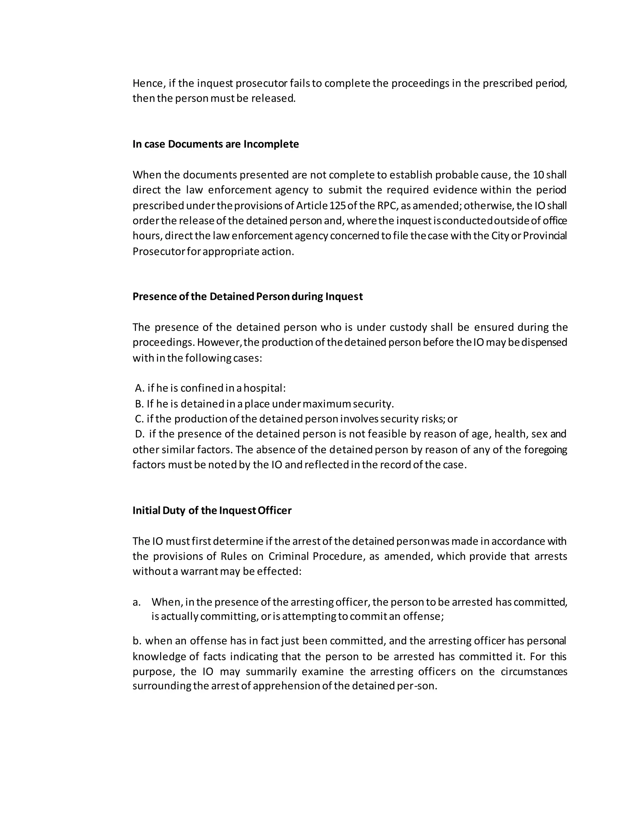 Hence, if the inquest prosecutor failsto complete the proceedings in the prescribed period,
thenthe personmustbe released.
In case Documents are Incomplete
When the documents presented are not complete to establish probable cause, the 10 shall
direct the law enforcement agency to submit the required evidence within the period
prescribedundertheprovisionsof Article125of the RPC,asamended;otherwise,the IOshall
orderthe releaseof the detainedpersonand,wherethe inquestisconductedoutsideof office
hours,directthe lawenforcementagencyconcernedtofile thecase withthe CityorProvincial
Prosecutorforappropriate action.
Presence ofthe DetainedPersonduring Inquest
The presence of the detained person who is under custody shall be ensured during the
proceedings.However,the productionof thedetainedpersonbefore theIOmaybedispensed
withinthe followingcases:
A. if he is confinedinahospital:
B. If he is detainedinaplace undermaximumsecurity.
C. if the productionof the detainedpersoninvolvessecurity risks;or
D. if the presence of the detained person is not feasible by reason of age, health, sex and
other similar factors. The absence of the detainedperson by reason of any of the foregoing
factors mustbe notedby the IO andreflectedinthe recordof the case.
Initial Duty of the InquestOfficer
The IO mustfirstdetermine if the arrestof the detainedpersonwasmade inaccordance with
the provisions of Rules on Criminal Procedure, as amended, which provide that arrests
withouta warrantmay be effected:
a. When,inthe presence of the arrestingofficer,the persontobe arrested hascommitted,
isactuallycommitting,orisattemptingtocommitan offense;
b. when an offense has in fact just been committed, and the arresting officer has personal
knowledge of facts indicating that the person to be arrested has committed it. For this
purpose, the IO may summarily examine the arresting officers on the circumstances
surroundingthe arrestof apprehensionof the detainedper-son.
 